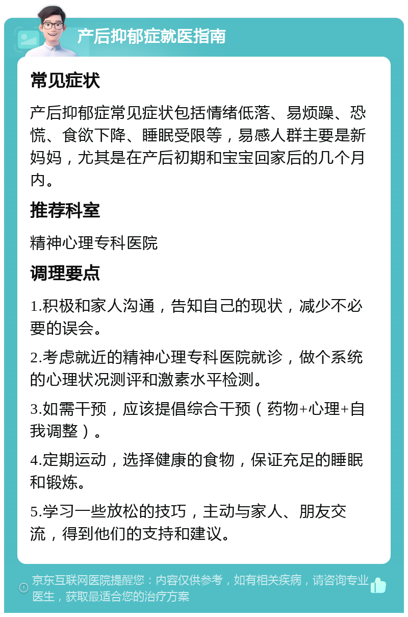 产后抑郁症就医指南 常见症状 产后抑郁症常见症状包括情绪低落、易烦躁、恐慌、食欲下降、睡眠受限等，易感人群主要是新妈妈，尤其是在产后初期和宝宝回家后的几个月内。 推荐科室 精神心理专科医院 调理要点 1.积极和家人沟通，告知自己的现状，减少不必要的误会。 2.考虑就近的精神心理专科医院就诊，做个系统的心理状况测评和激素水平检测。 3.如需干预，应该提倡综合干预（药物+心理+自我调整）。 4.定期运动，选择健康的食物，保证充足的睡眠和锻炼。 5.学习一些放松的技巧，主动与家人、朋友交流，得到他们的支持和建议。