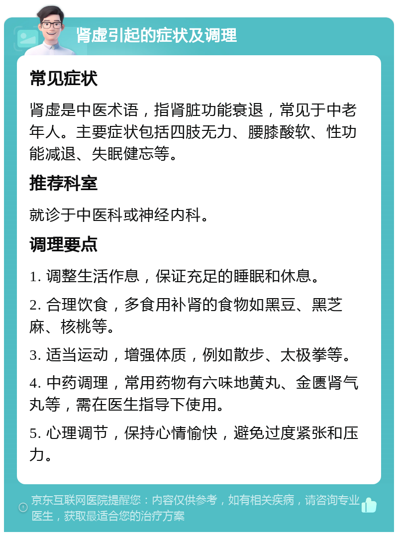 肾虚引起的症状及调理 常见症状 肾虚是中医术语，指肾脏功能衰退，常见于中老年人。主要症状包括四肢无力、腰膝酸软、性功能减退、失眠健忘等。 推荐科室 就诊于中医科或神经内科。 调理要点 1. 调整生活作息，保证充足的睡眠和休息。 2. 合理饮食，多食用补肾的食物如黑豆、黑芝麻、核桃等。 3. 适当运动，增强体质，例如散步、太极拳等。 4. 中药调理，常用药物有六味地黄丸、金匮肾气丸等，需在医生指导下使用。 5. 心理调节，保持心情愉快，避免过度紧张和压力。