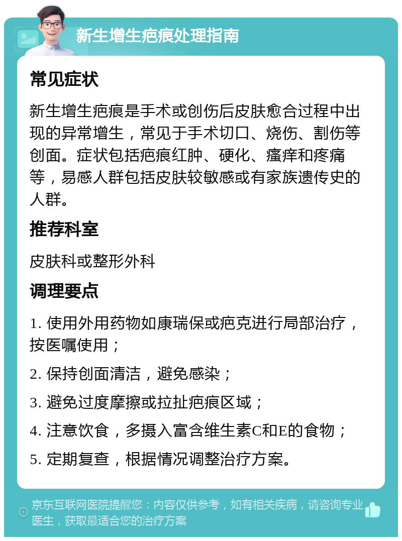 新生增生疤痕处理指南 常见症状 新生增生疤痕是手术或创伤后皮肤愈合过程中出现的异常增生，常见于手术切口、烧伤、割伤等创面。症状包括疤痕红肿、硬化、瘙痒和疼痛等，易感人群包括皮肤较敏感或有家族遗传史的人群。 推荐科室 皮肤科或整形外科 调理要点 1. 使用外用药物如康瑞保或疤克进行局部治疗，按医嘱使用； 2. 保持创面清洁，避免感染； 3. 避免过度摩擦或拉扯疤痕区域； 4. 注意饮食，多摄入富含维生素C和E的食物； 5. 定期复查，根据情况调整治疗方案。