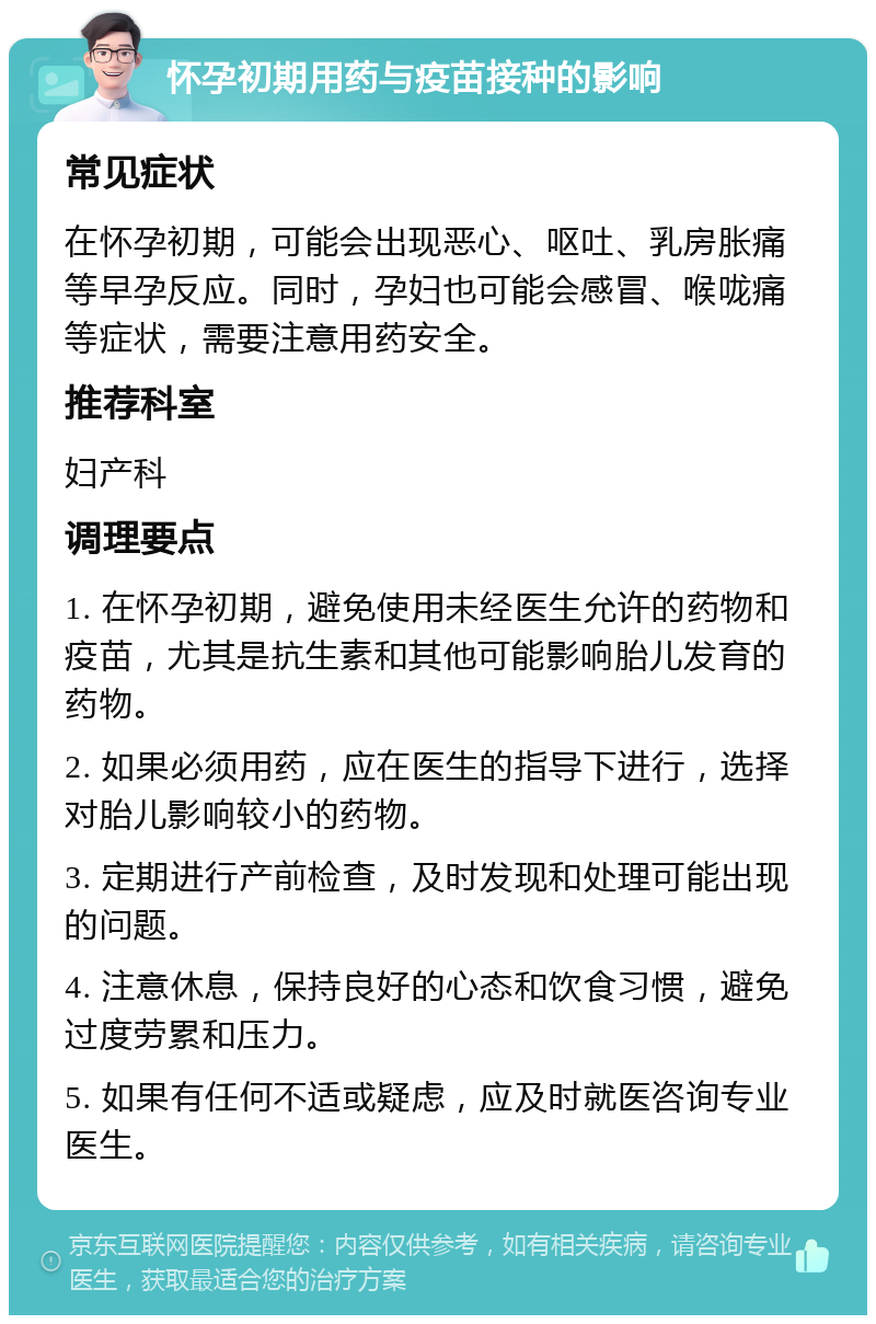 怀孕初期用药与疫苗接种的影响 常见症状 在怀孕初期，可能会出现恶心、呕吐、乳房胀痛等早孕反应。同时，孕妇也可能会感冒、喉咙痛等症状，需要注意用药安全。 推荐科室 妇产科 调理要点 1. 在怀孕初期，避免使用未经医生允许的药物和疫苗，尤其是抗生素和其他可能影响胎儿发育的药物。 2. 如果必须用药，应在医生的指导下进行，选择对胎儿影响较小的药物。 3. 定期进行产前检查，及时发现和处理可能出现的问题。 4. 注意休息，保持良好的心态和饮食习惯，避免过度劳累和压力。 5. 如果有任何不适或疑虑，应及时就医咨询专业医生。