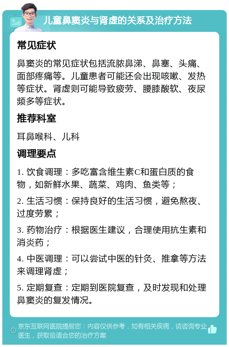 儿童鼻窦炎与肾虚的关系及治疗方法 常见症状 鼻窦炎的常见症状包括流脓鼻涕、鼻塞、头痛、面部疼痛等。儿童患者可能还会出现咳嗽、发热等症状。肾虚则可能导致疲劳、腰膝酸软、夜尿频多等症状。 推荐科室 耳鼻喉科、儿科 调理要点 1. 饮食调理：多吃富含维生素C和蛋白质的食物，如新鲜水果、蔬菜、鸡肉、鱼类等； 2. 生活习惯：保持良好的生活习惯，避免熬夜、过度劳累； 3. 药物治疗：根据医生建议，合理使用抗生素和消炎药； 4. 中医调理：可以尝试中医的针灸、推拿等方法来调理肾虚； 5. 定期复查：定期到医院复查，及时发现和处理鼻窦炎的复发情况。