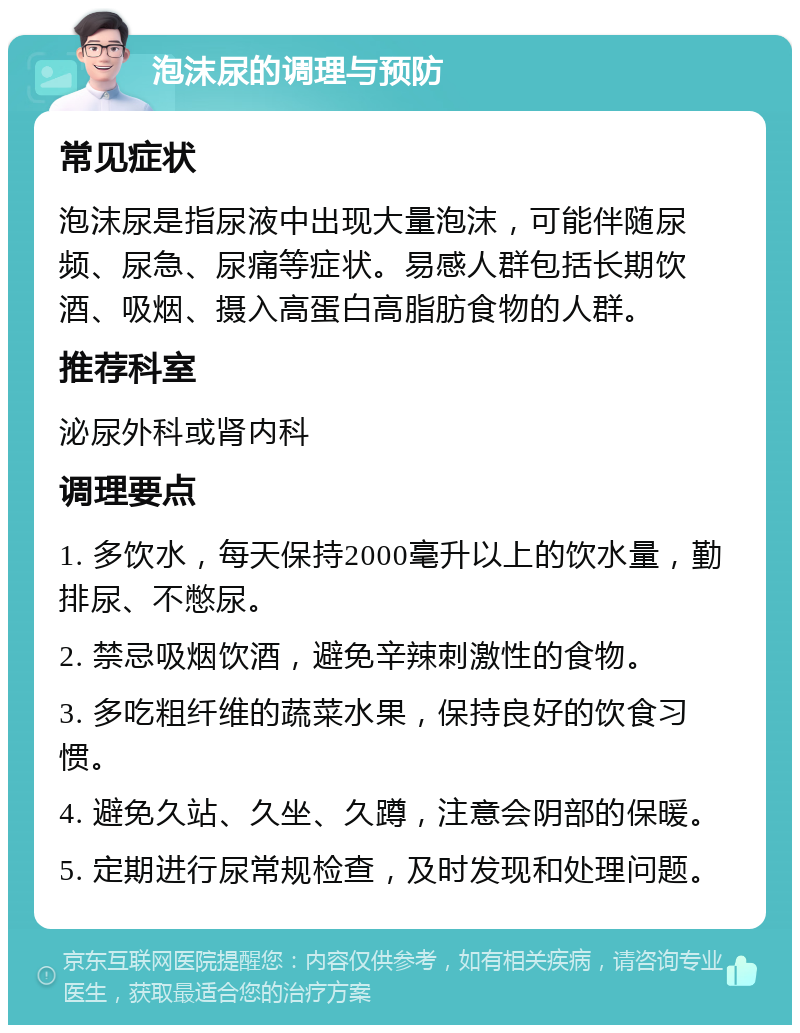 泡沫尿的调理与预防 常见症状 泡沫尿是指尿液中出现大量泡沫，可能伴随尿频、尿急、尿痛等症状。易感人群包括长期饮酒、吸烟、摄入高蛋白高脂肪食物的人群。 推荐科室 泌尿外科或肾内科 调理要点 1. 多饮水，每天保持2000毫升以上的饮水量，勤排尿、不憋尿。 2. 禁忌吸烟饮酒，避免辛辣刺激性的食物。 3. 多吃粗纤维的蔬菜水果，保持良好的饮食习惯。 4. 避免久站、久坐、久蹲，注意会阴部的保暖。 5. 定期进行尿常规检查，及时发现和处理问题。