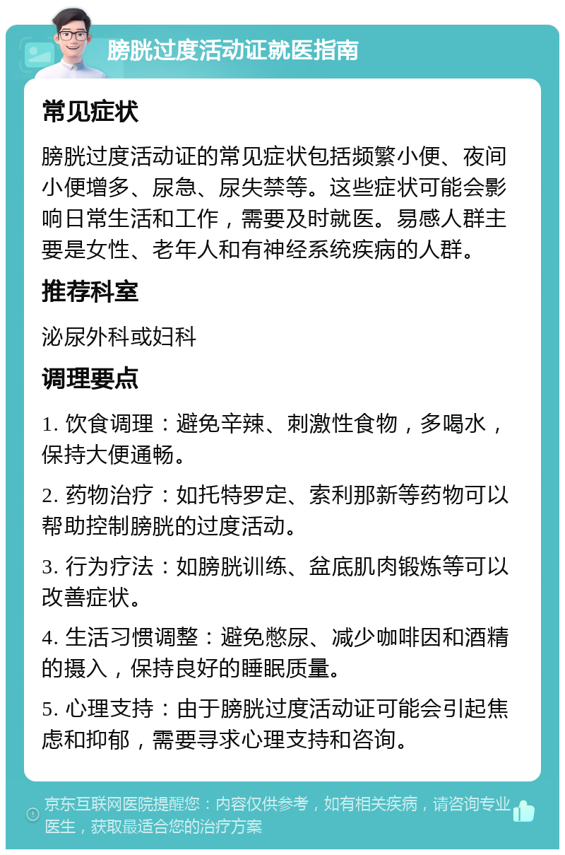 膀胱过度活动证就医指南 常见症状 膀胱过度活动证的常见症状包括频繁小便、夜间小便增多、尿急、尿失禁等。这些症状可能会影响日常生活和工作，需要及时就医。易感人群主要是女性、老年人和有神经系统疾病的人群。 推荐科室 泌尿外科或妇科 调理要点 1. 饮食调理：避免辛辣、刺激性食物，多喝水，保持大便通畅。 2. 药物治疗：如托特罗定、索利那新等药物可以帮助控制膀胱的过度活动。 3. 行为疗法：如膀胱训练、盆底肌肉锻炼等可以改善症状。 4. 生活习惯调整：避免憋尿、减少咖啡因和酒精的摄入，保持良好的睡眠质量。 5. 心理支持：由于膀胱过度活动证可能会引起焦虑和抑郁，需要寻求心理支持和咨询。