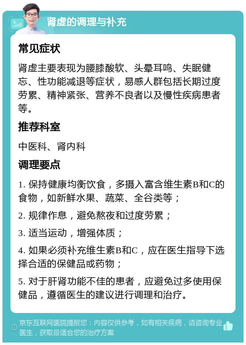 肾虚的调理与补充 常见症状 肾虚主要表现为腰膝酸软、头晕耳鸣、失眠健忘、性功能减退等症状，易感人群包括长期过度劳累、精神紧张、营养不良者以及慢性疾病患者等。 推荐科室 中医科、肾内科 调理要点 1. 保持健康均衡饮食，多摄入富含维生素B和C的食物，如新鲜水果、蔬菜、全谷类等； 2. 规律作息，避免熬夜和过度劳累； 3. 适当运动，增强体质； 4. 如果必须补充维生素B和C，应在医生指导下选择合适的保健品或药物； 5. 对于肝肾功能不佳的患者，应避免过多使用保健品，遵循医生的建议进行调理和治疗。