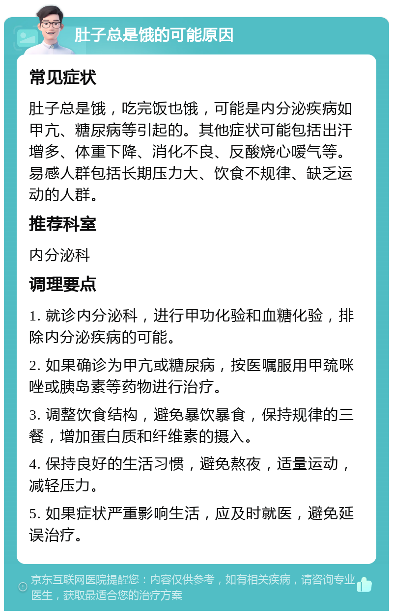 肚子总是饿的可能原因 常见症状 肚子总是饿，吃完饭也饿，可能是内分泌疾病如甲亢、糖尿病等引起的。其他症状可能包括出汗增多、体重下降、消化不良、反酸烧心嗳气等。易感人群包括长期压力大、饮食不规律、缺乏运动的人群。 推荐科室 内分泌科 调理要点 1. 就诊内分泌科，进行甲功化验和血糖化验，排除内分泌疾病的可能。 2. 如果确诊为甲亢或糖尿病，按医嘱服用甲巯咪唑或胰岛素等药物进行治疗。 3. 调整饮食结构，避免暴饮暴食，保持规律的三餐，增加蛋白质和纤维素的摄入。 4. 保持良好的生活习惯，避免熬夜，适量运动，减轻压力。 5. 如果症状严重影响生活，应及时就医，避免延误治疗。