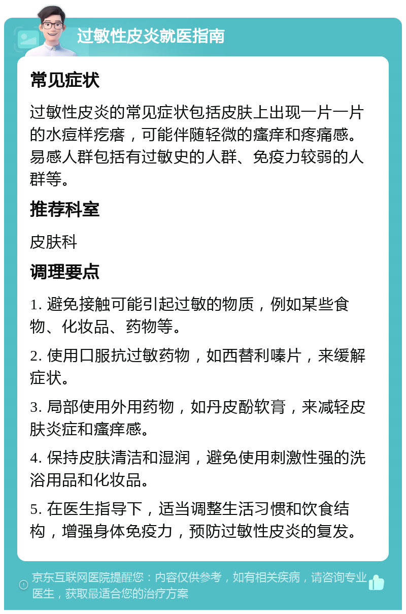 过敏性皮炎就医指南 常见症状 过敏性皮炎的常见症状包括皮肤上出现一片一片的水痘样疙瘩，可能伴随轻微的瘙痒和疼痛感。易感人群包括有过敏史的人群、免疫力较弱的人群等。 推荐科室 皮肤科 调理要点 1. 避免接触可能引起过敏的物质，例如某些食物、化妆品、药物等。 2. 使用口服抗过敏药物，如西替利嗪片，来缓解症状。 3. 局部使用外用药物，如丹皮酚软膏，来减轻皮肤炎症和瘙痒感。 4. 保持皮肤清洁和湿润，避免使用刺激性强的洗浴用品和化妆品。 5. 在医生指导下，适当调整生活习惯和饮食结构，增强身体免疫力，预防过敏性皮炎的复发。