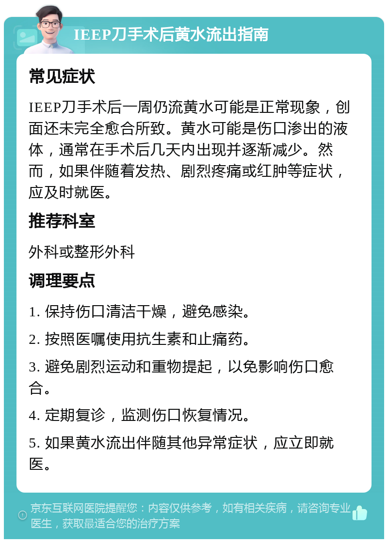 IEEP刀手术后黄水流出指南 常见症状 IEEP刀手术后一周仍流黄水可能是正常现象，创面还未完全愈合所致。黄水可能是伤口渗出的液体，通常在手术后几天内出现并逐渐减少。然而，如果伴随着发热、剧烈疼痛或红肿等症状，应及时就医。 推荐科室 外科或整形外科 调理要点 1. 保持伤口清洁干燥，避免感染。 2. 按照医嘱使用抗生素和止痛药。 3. 避免剧烈运动和重物提起，以免影响伤口愈合。 4. 定期复诊，监测伤口恢复情况。 5. 如果黄水流出伴随其他异常症状，应立即就医。