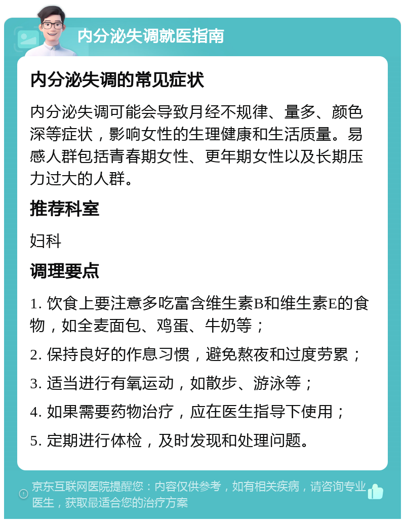 内分泌失调就医指南 内分泌失调的常见症状 内分泌失调可能会导致月经不规律、量多、颜色深等症状，影响女性的生理健康和生活质量。易感人群包括青春期女性、更年期女性以及长期压力过大的人群。 推荐科室 妇科 调理要点 1. 饮食上要注意多吃富含维生素B和维生素E的食物，如全麦面包、鸡蛋、牛奶等； 2. 保持良好的作息习惯，避免熬夜和过度劳累； 3. 适当进行有氧运动，如散步、游泳等； 4. 如果需要药物治疗，应在医生指导下使用； 5. 定期进行体检，及时发现和处理问题。