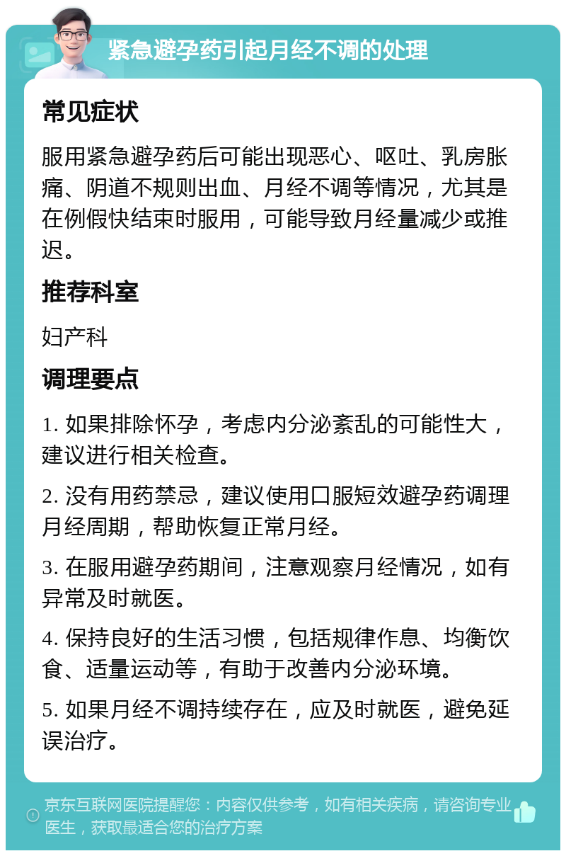 紧急避孕药引起月经不调的处理 常见症状 服用紧急避孕药后可能出现恶心、呕吐、乳房胀痛、阴道不规则出血、月经不调等情况，尤其是在例假快结束时服用，可能导致月经量减少或推迟。 推荐科室 妇产科 调理要点 1. 如果排除怀孕，考虑内分泌紊乱的可能性大，建议进行相关检查。 2. 没有用药禁忌，建议使用口服短效避孕药调理月经周期，帮助恢复正常月经。 3. 在服用避孕药期间，注意观察月经情况，如有异常及时就医。 4. 保持良好的生活习惯，包括规律作息、均衡饮食、适量运动等，有助于改善内分泌环境。 5. 如果月经不调持续存在，应及时就医，避免延误治疗。