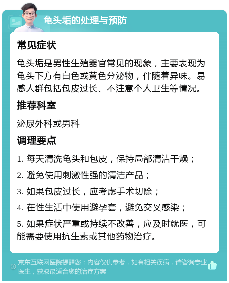 龟头垢的处理与预防 常见症状 龟头垢是男性生殖器官常见的现象，主要表现为龟头下方有白色或黄色分泌物，伴随着异味。易感人群包括包皮过长、不注意个人卫生等情况。 推荐科室 泌尿外科或男科 调理要点 1. 每天清洗龟头和包皮，保持局部清洁干燥； 2. 避免使用刺激性强的清洁产品； 3. 如果包皮过长，应考虑手术切除； 4. 在性生活中使用避孕套，避免交叉感染； 5. 如果症状严重或持续不改善，应及时就医，可能需要使用抗生素或其他药物治疗。