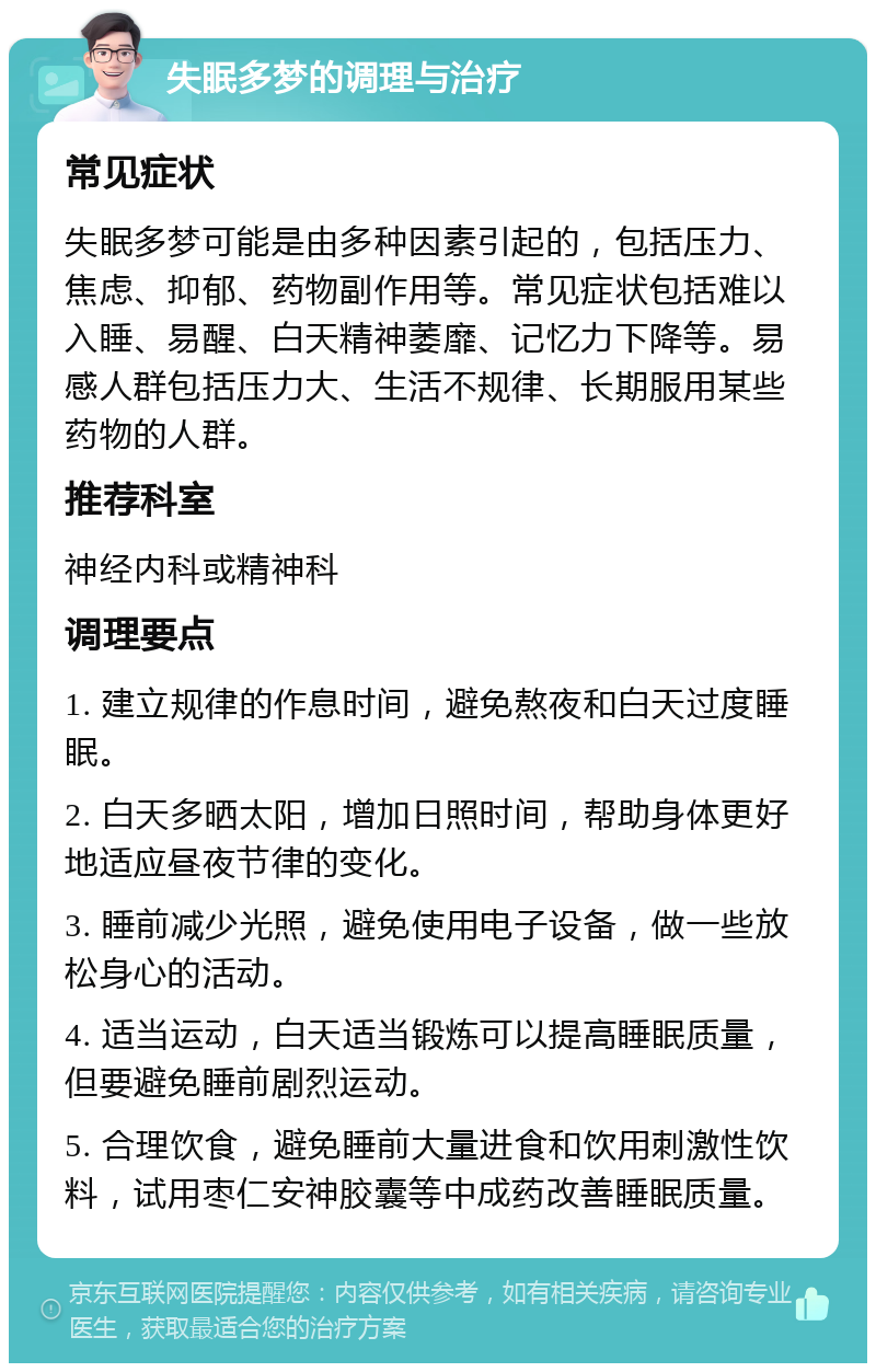 失眠多梦的调理与治疗 常见症状 失眠多梦可能是由多种因素引起的，包括压力、焦虑、抑郁、药物副作用等。常见症状包括难以入睡、易醒、白天精神萎靡、记忆力下降等。易感人群包括压力大、生活不规律、长期服用某些药物的人群。 推荐科室 神经内科或精神科 调理要点 1. 建立规律的作息时间，避免熬夜和白天过度睡眠。 2. 白天多晒太阳，增加日照时间，帮助身体更好地适应昼夜节律的变化。 3. 睡前减少光照，避免使用电子设备，做一些放松身心的活动。 4. 适当运动，白天适当锻炼可以提高睡眠质量，但要避免睡前剧烈运动。 5. 合理饮食，避免睡前大量进食和饮用刺激性饮料，试用枣仁安神胶囊等中成药改善睡眠质量。