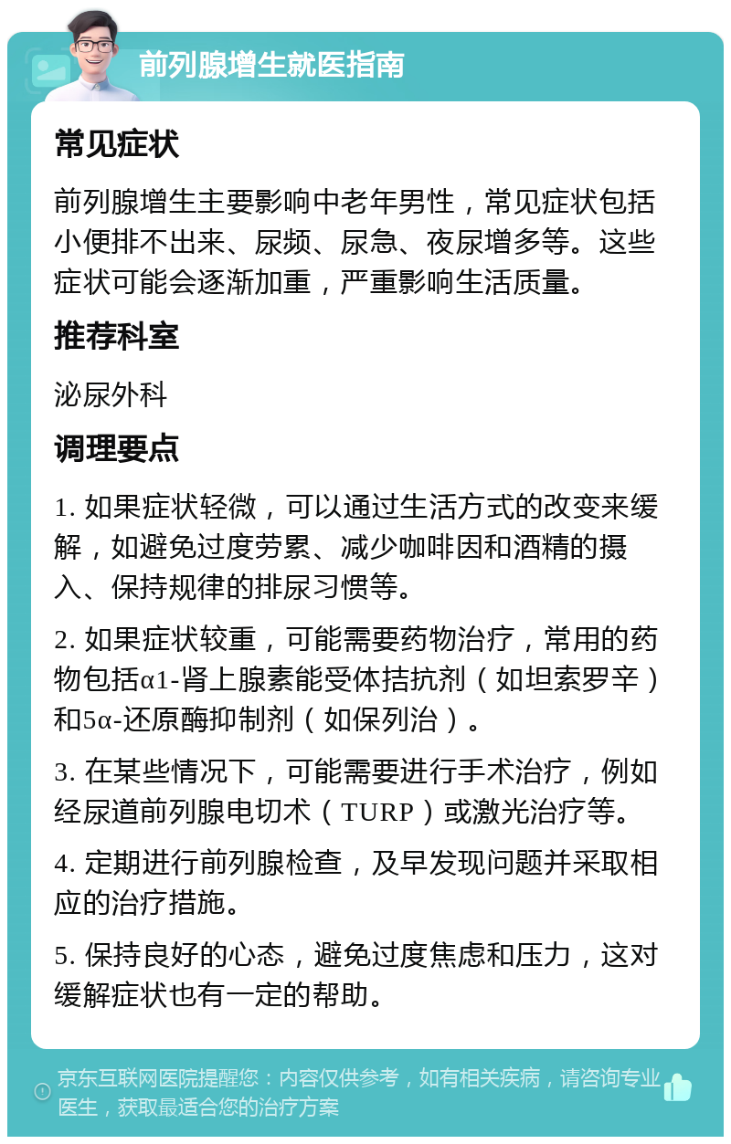 前列腺增生就医指南 常见症状 前列腺增生主要影响中老年男性，常见症状包括小便排不出来、尿频、尿急、夜尿增多等。这些症状可能会逐渐加重，严重影响生活质量。 推荐科室 泌尿外科 调理要点 1. 如果症状轻微，可以通过生活方式的改变来缓解，如避免过度劳累、减少咖啡因和酒精的摄入、保持规律的排尿习惯等。 2. 如果症状较重，可能需要药物治疗，常用的药物包括α1-肾上腺素能受体拮抗剂（如坦索罗辛）和5α-还原酶抑制剂（如保列治）。 3. 在某些情况下，可能需要进行手术治疗，例如经尿道前列腺电切术（TURP）或激光治疗等。 4. 定期进行前列腺检查，及早发现问题并采取相应的治疗措施。 5. 保持良好的心态，避免过度焦虑和压力，这对缓解症状也有一定的帮助。