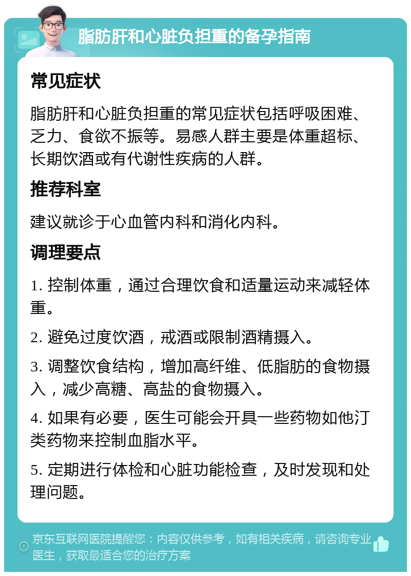 脂肪肝和心脏负担重的备孕指南 常见症状 脂肪肝和心脏负担重的常见症状包括呼吸困难、乏力、食欲不振等。易感人群主要是体重超标、长期饮酒或有代谢性疾病的人群。 推荐科室 建议就诊于心血管内科和消化内科。 调理要点 1. 控制体重，通过合理饮食和适量运动来减轻体重。 2. 避免过度饮酒，戒酒或限制酒精摄入。 3. 调整饮食结构，增加高纤维、低脂肪的食物摄入，减少高糖、高盐的食物摄入。 4. 如果有必要，医生可能会开具一些药物如他汀类药物来控制血脂水平。 5. 定期进行体检和心脏功能检查，及时发现和处理问题。