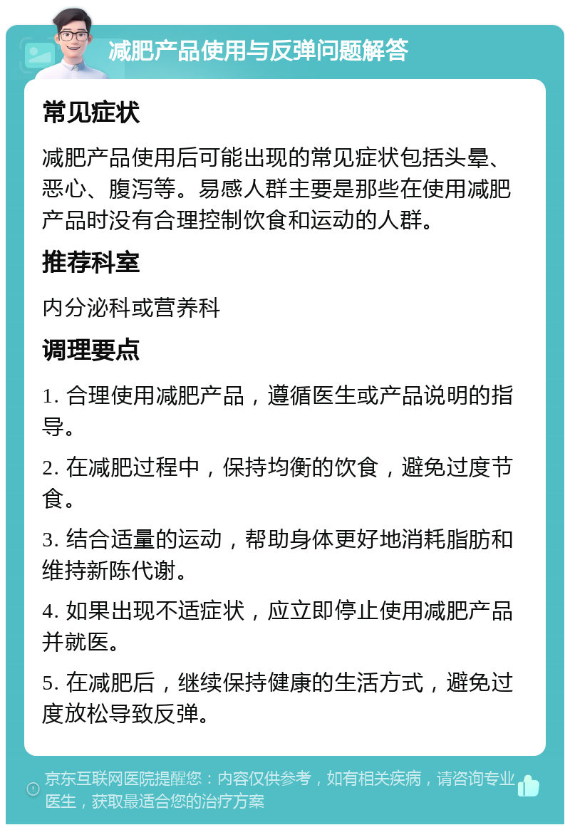 减肥产品使用与反弹问题解答 常见症状 减肥产品使用后可能出现的常见症状包括头晕、恶心、腹泻等。易感人群主要是那些在使用减肥产品时没有合理控制饮食和运动的人群。 推荐科室 内分泌科或营养科 调理要点 1. 合理使用减肥产品，遵循医生或产品说明的指导。 2. 在减肥过程中，保持均衡的饮食，避免过度节食。 3. 结合适量的运动，帮助身体更好地消耗脂肪和维持新陈代谢。 4. 如果出现不适症状，应立即停止使用减肥产品并就医。 5. 在减肥后，继续保持健康的生活方式，避免过度放松导致反弹。