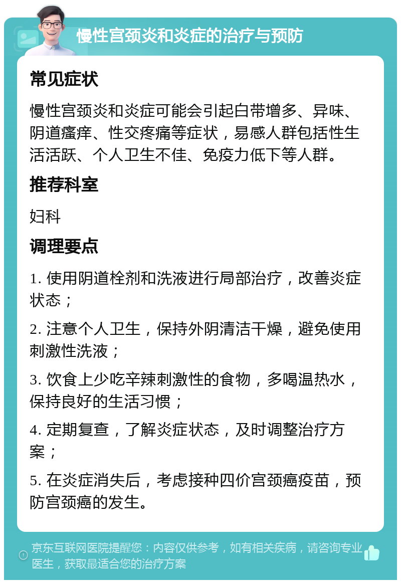 慢性宫颈炎和炎症的治疗与预防 常见症状 慢性宫颈炎和炎症可能会引起白带增多、异味、阴道瘙痒、性交疼痛等症状，易感人群包括性生活活跃、个人卫生不佳、免疫力低下等人群。 推荐科室 妇科 调理要点 1. 使用阴道栓剂和洗液进行局部治疗，改善炎症状态； 2. 注意个人卫生，保持外阴清洁干燥，避免使用刺激性洗液； 3. 饮食上少吃辛辣刺激性的食物，多喝温热水，保持良好的生活习惯； 4. 定期复查，了解炎症状态，及时调整治疗方案； 5. 在炎症消失后，考虑接种四价宫颈癌疫苗，预防宫颈癌的发生。