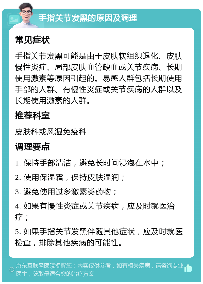 手指关节发黑的原因及调理 常见症状 手指关节发黑可能是由于皮肤软组织退化、皮肤慢性炎症、局部皮肤血管缺血或关节疾病、长期使用激素等原因引起的。易感人群包括长期使用手部的人群、有慢性炎症或关节疾病的人群以及长期使用激素的人群。 推荐科室 皮肤科或风湿免疫科 调理要点 1. 保持手部清洁，避免长时间浸泡在水中； 2. 使用保湿霜，保持皮肤湿润； 3. 避免使用过多激素类药物； 4. 如果有慢性炎症或关节疾病，应及时就医治疗； 5. 如果手指关节发黑伴随其他症状，应及时就医检查，排除其他疾病的可能性。