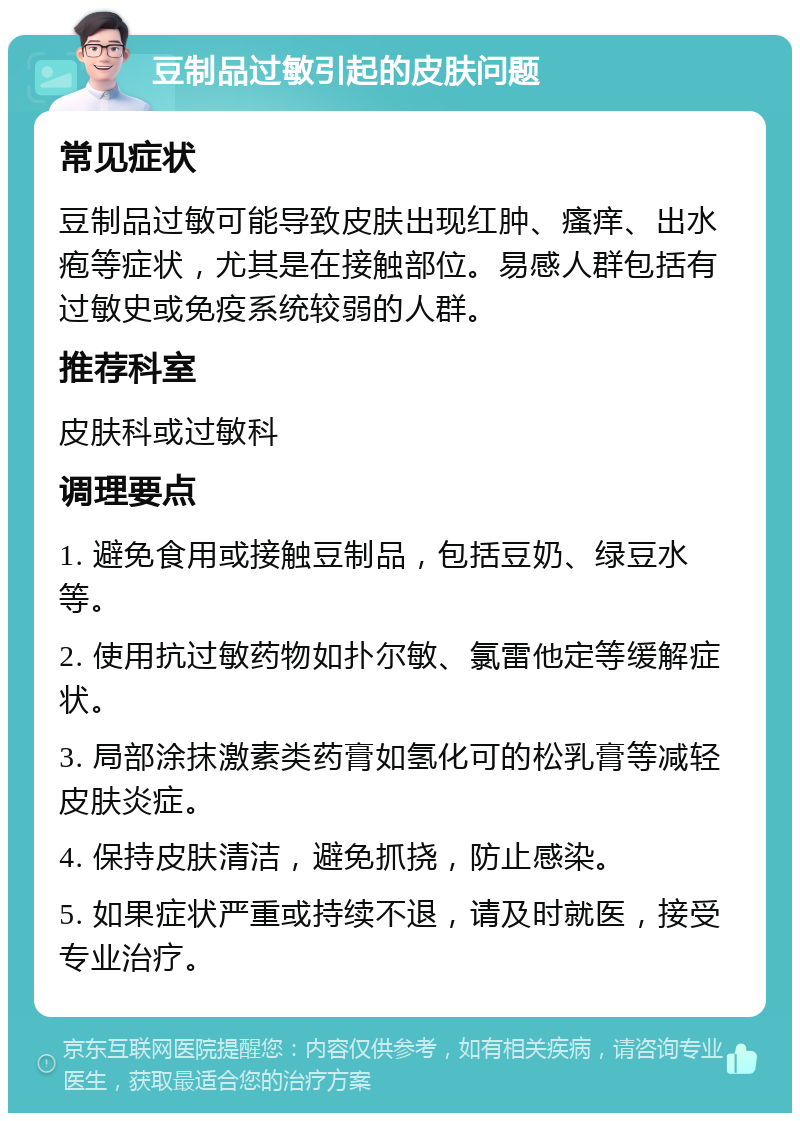 豆制品过敏引起的皮肤问题 常见症状 豆制品过敏可能导致皮肤出现红肿、瘙痒、出水疱等症状，尤其是在接触部位。易感人群包括有过敏史或免疫系统较弱的人群。 推荐科室 皮肤科或过敏科 调理要点 1. 避免食用或接触豆制品，包括豆奶、绿豆水等。 2. 使用抗过敏药物如扑尔敏、氯雷他定等缓解症状。 3. 局部涂抹激素类药膏如氢化可的松乳膏等减轻皮肤炎症。 4. 保持皮肤清洁，避免抓挠，防止感染。 5. 如果症状严重或持续不退，请及时就医，接受专业治疗。