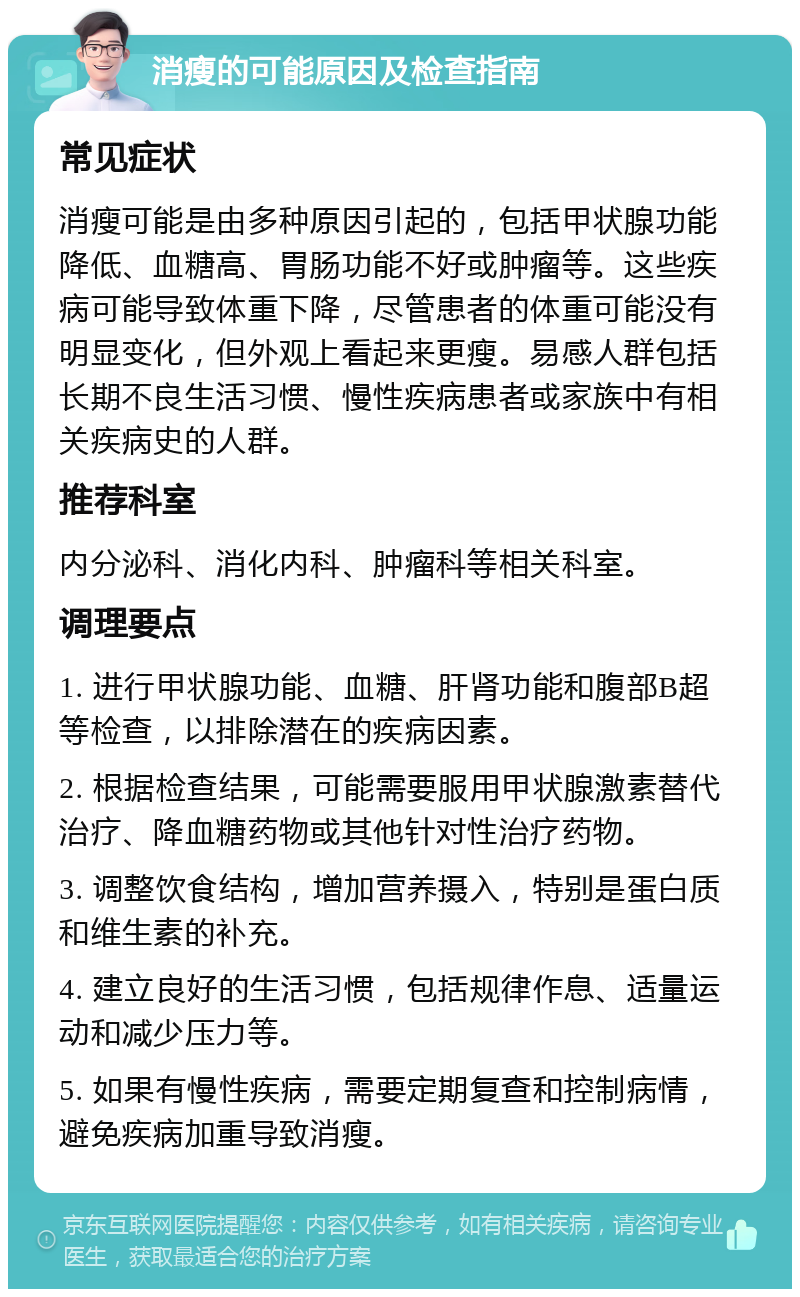 消瘦的可能原因及检查指南 常见症状 消瘦可能是由多种原因引起的，包括甲状腺功能降低、血糖高、胃肠功能不好或肿瘤等。这些疾病可能导致体重下降，尽管患者的体重可能没有明显变化，但外观上看起来更瘦。易感人群包括长期不良生活习惯、慢性疾病患者或家族中有相关疾病史的人群。 推荐科室 内分泌科、消化内科、肿瘤科等相关科室。 调理要点 1. 进行甲状腺功能、血糖、肝肾功能和腹部B超等检查，以排除潜在的疾病因素。 2. 根据检查结果，可能需要服用甲状腺激素替代治疗、降血糖药物或其他针对性治疗药物。 3. 调整饮食结构，增加营养摄入，特别是蛋白质和维生素的补充。 4. 建立良好的生活习惯，包括规律作息、适量运动和减少压力等。 5. 如果有慢性疾病，需要定期复查和控制病情，避免疾病加重导致消瘦。