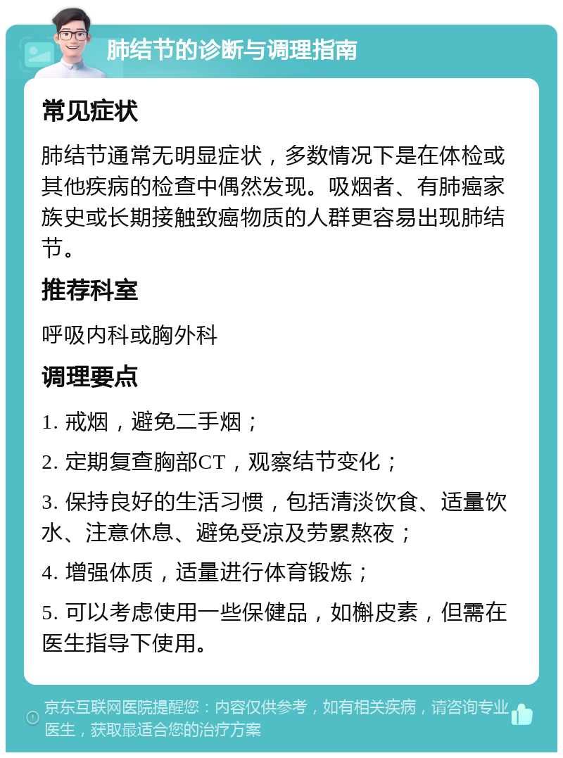 肺结节的诊断与调理指南 常见症状 肺结节通常无明显症状，多数情况下是在体检或其他疾病的检查中偶然发现。吸烟者、有肺癌家族史或长期接触致癌物质的人群更容易出现肺结节。 推荐科室 呼吸内科或胸外科 调理要点 1. 戒烟，避免二手烟； 2. 定期复查胸部CT，观察结节变化； 3. 保持良好的生活习惯，包括清淡饮食、适量饮水、注意休息、避免受凉及劳累熬夜； 4. 增强体质，适量进行体育锻炼； 5. 可以考虑使用一些保健品，如槲皮素，但需在医生指导下使用。