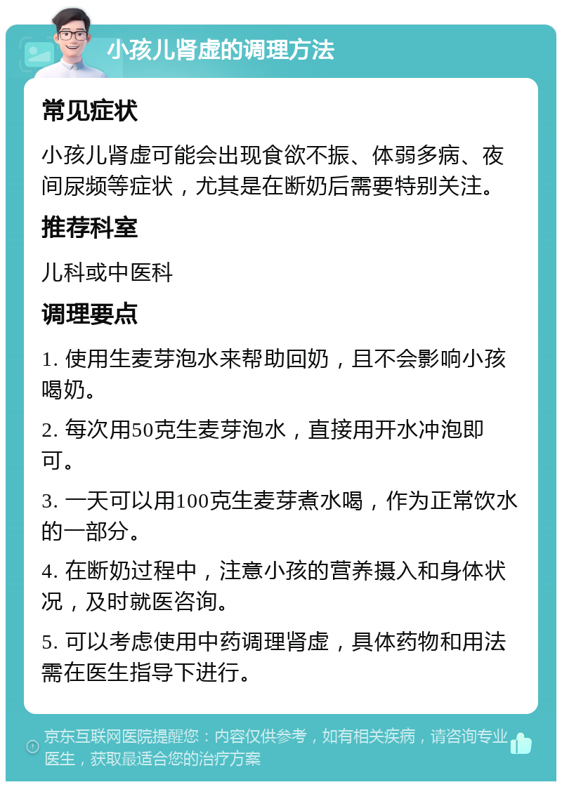 小孩儿肾虚的调理方法 常见症状 小孩儿肾虚可能会出现食欲不振、体弱多病、夜间尿频等症状，尤其是在断奶后需要特别关注。 推荐科室 儿科或中医科 调理要点 1. 使用生麦芽泡水来帮助回奶，且不会影响小孩喝奶。 2. 每次用50克生麦芽泡水，直接用开水冲泡即可。 3. 一天可以用100克生麦芽煮水喝，作为正常饮水的一部分。 4. 在断奶过程中，注意小孩的营养摄入和身体状况，及时就医咨询。 5. 可以考虑使用中药调理肾虚，具体药物和用法需在医生指导下进行。