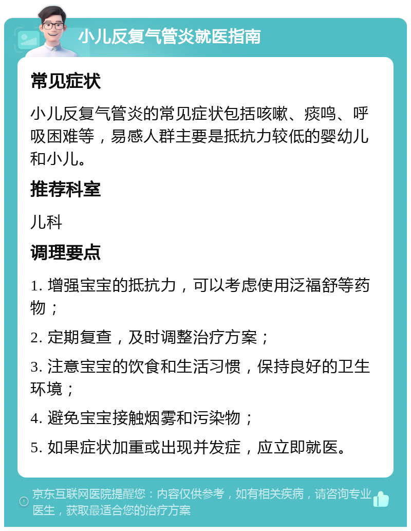 小儿反复气管炎就医指南 常见症状 小儿反复气管炎的常见症状包括咳嗽、痰鸣、呼吸困难等，易感人群主要是抵抗力较低的婴幼儿和小儿。 推荐科室 儿科 调理要点 1. 增强宝宝的抵抗力，可以考虑使用泛福舒等药物； 2. 定期复查，及时调整治疗方案； 3. 注意宝宝的饮食和生活习惯，保持良好的卫生环境； 4. 避免宝宝接触烟雾和污染物； 5. 如果症状加重或出现并发症，应立即就医。