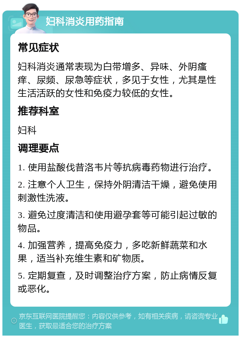 妇科消炎用药指南 常见症状 妇科消炎通常表现为白带增多、异味、外阴瘙痒、尿频、尿急等症状，多见于女性，尤其是性生活活跃的女性和免疫力较低的女性。 推荐科室 妇科 调理要点 1. 使用盐酸伐昔洛韦片等抗病毒药物进行治疗。 2. 注意个人卫生，保持外阴清洁干燥，避免使用刺激性洗液。 3. 避免过度清洁和使用避孕套等可能引起过敏的物品。 4. 加强营养，提高免疫力，多吃新鲜蔬菜和水果，适当补充维生素和矿物质。 5. 定期复查，及时调整治疗方案，防止病情反复或恶化。