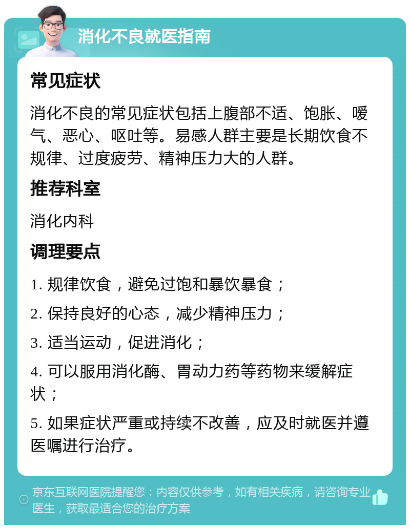 消化不良就医指南 常见症状 消化不良的常见症状包括上腹部不适、饱胀、嗳气、恶心、呕吐等。易感人群主要是长期饮食不规律、过度疲劳、精神压力大的人群。 推荐科室 消化内科 调理要点 1. 规律饮食，避免过饱和暴饮暴食； 2. 保持良好的心态，减少精神压力； 3. 适当运动，促进消化； 4. 可以服用消化酶、胃动力药等药物来缓解症状； 5. 如果症状严重或持续不改善，应及时就医并遵医嘱进行治疗。