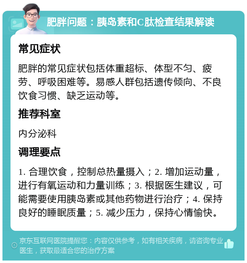 肥胖问题：胰岛素和C肽检查结果解读 常见症状 肥胖的常见症状包括体重超标、体型不匀、疲劳、呼吸困难等。易感人群包括遗传倾向、不良饮食习惯、缺乏运动等。 推荐科室 内分泌科 调理要点 1. 合理饮食，控制总热量摄入；2. 增加运动量，进行有氧运动和力量训练；3. 根据医生建议，可能需要使用胰岛素或其他药物进行治疗；4. 保持良好的睡眠质量；5. 减少压力，保持心情愉快。