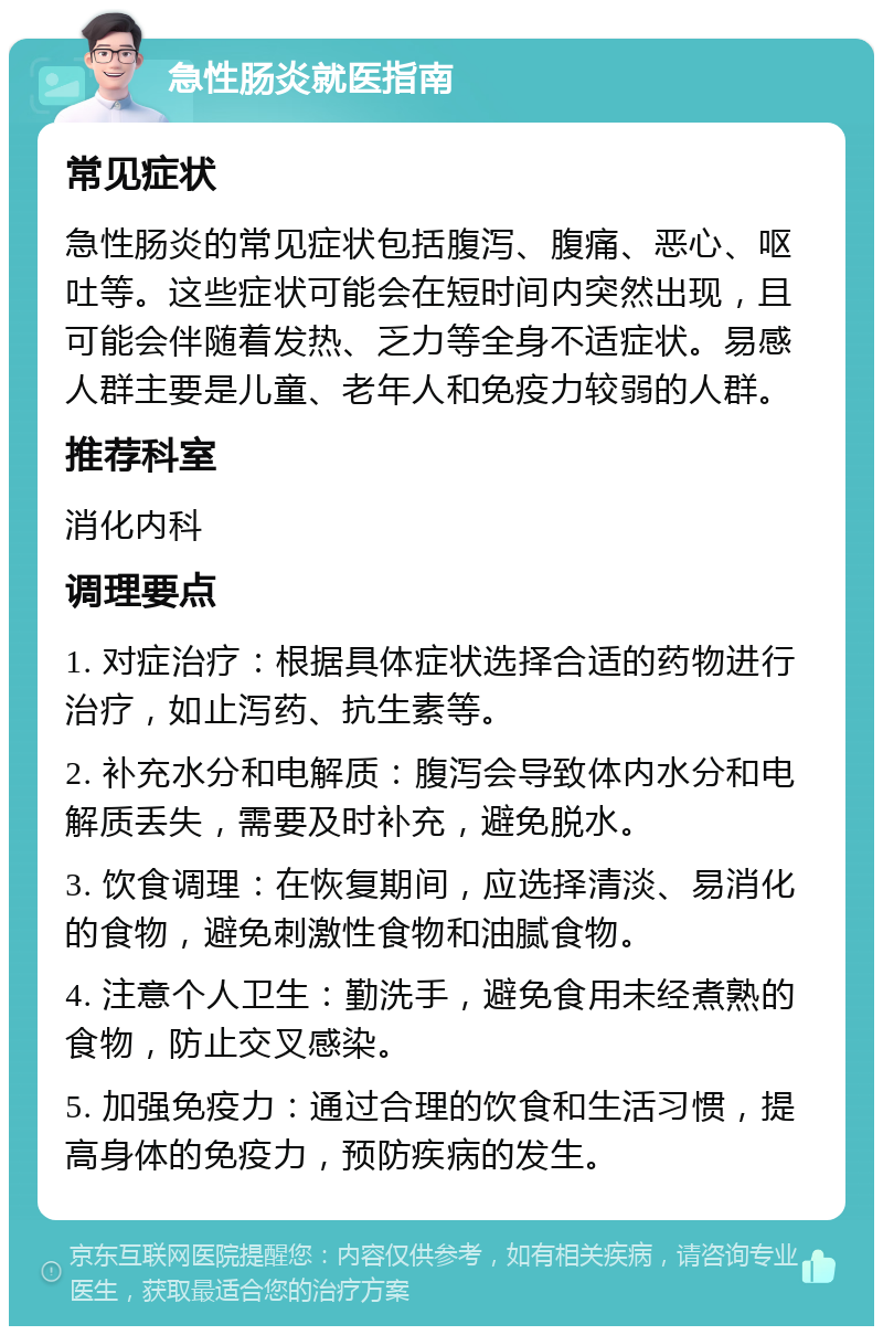 急性肠炎就医指南 常见症状 急性肠炎的常见症状包括腹泻、腹痛、恶心、呕吐等。这些症状可能会在短时间内突然出现，且可能会伴随着发热、乏力等全身不适症状。易感人群主要是儿童、老年人和免疫力较弱的人群。 推荐科室 消化内科 调理要点 1. 对症治疗：根据具体症状选择合适的药物进行治疗，如止泻药、抗生素等。 2. 补充水分和电解质：腹泻会导致体内水分和电解质丢失，需要及时补充，避免脱水。 3. 饮食调理：在恢复期间，应选择清淡、易消化的食物，避免刺激性食物和油腻食物。 4. 注意个人卫生：勤洗手，避免食用未经煮熟的食物，防止交叉感染。 5. 加强免疫力：通过合理的饮食和生活习惯，提高身体的免疫力，预防疾病的发生。