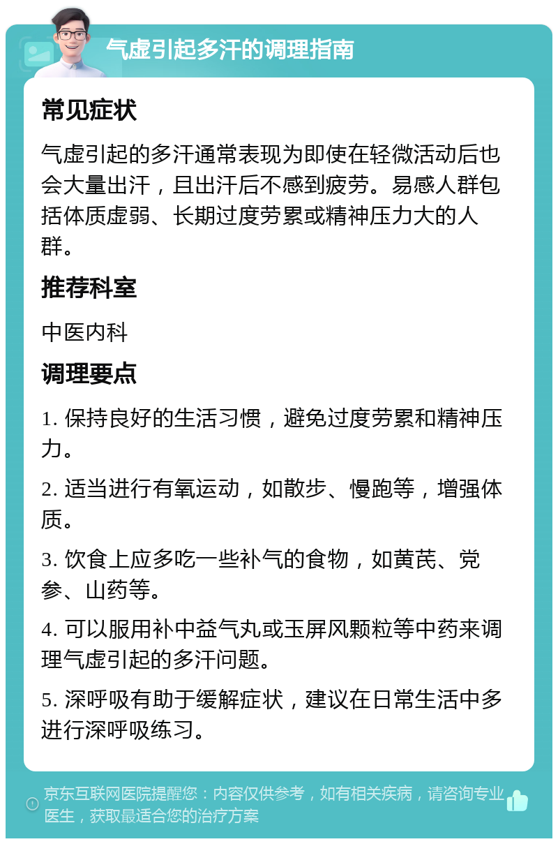 气虚引起多汗的调理指南 常见症状 气虚引起的多汗通常表现为即使在轻微活动后也会大量出汗，且出汗后不感到疲劳。易感人群包括体质虚弱、长期过度劳累或精神压力大的人群。 推荐科室 中医内科 调理要点 1. 保持良好的生活习惯，避免过度劳累和精神压力。 2. 适当进行有氧运动，如散步、慢跑等，增强体质。 3. 饮食上应多吃一些补气的食物，如黄芪、党参、山药等。 4. 可以服用补中益气丸或玉屏风颗粒等中药来调理气虚引起的多汗问题。 5. 深呼吸有助于缓解症状，建议在日常生活中多进行深呼吸练习。