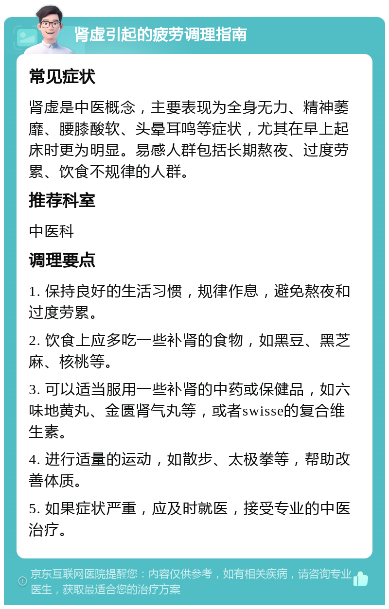 肾虚引起的疲劳调理指南 常见症状 肾虚是中医概念，主要表现为全身无力、精神萎靡、腰膝酸软、头晕耳鸣等症状，尤其在早上起床时更为明显。易感人群包括长期熬夜、过度劳累、饮食不规律的人群。 推荐科室 中医科 调理要点 1. 保持良好的生活习惯，规律作息，避免熬夜和过度劳累。 2. 饮食上应多吃一些补肾的食物，如黑豆、黑芝麻、核桃等。 3. 可以适当服用一些补肾的中药或保健品，如六味地黄丸、金匮肾气丸等，或者swisse的复合维生素。 4. 进行适量的运动，如散步、太极拳等，帮助改善体质。 5. 如果症状严重，应及时就医，接受专业的中医治疗。