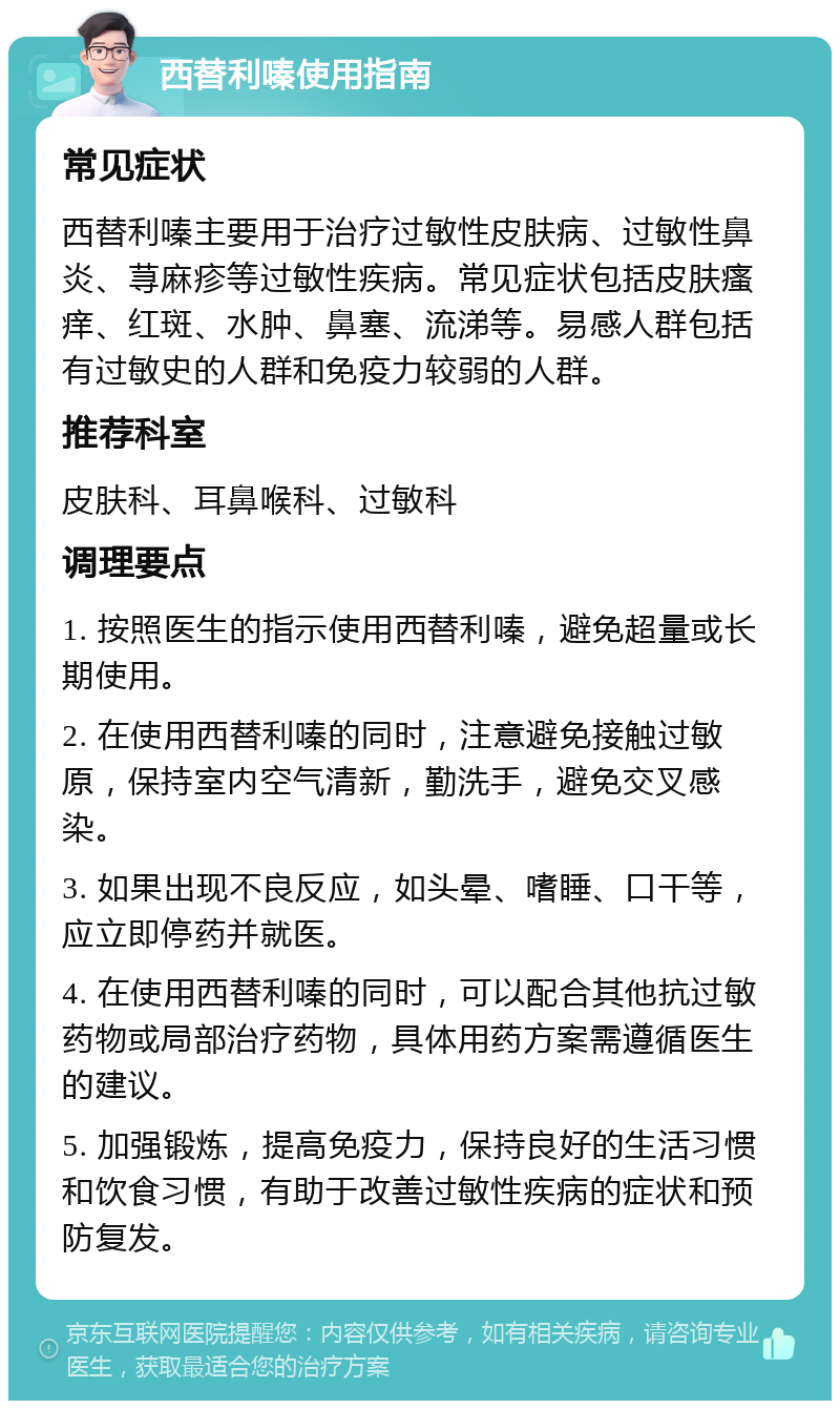 西替利嗪使用指南 常见症状 西替利嗪主要用于治疗过敏性皮肤病、过敏性鼻炎、荨麻疹等过敏性疾病。常见症状包括皮肤瘙痒、红斑、水肿、鼻塞、流涕等。易感人群包括有过敏史的人群和免疫力较弱的人群。 推荐科室 皮肤科、耳鼻喉科、过敏科 调理要点 1. 按照医生的指示使用西替利嗪，避免超量或长期使用。 2. 在使用西替利嗪的同时，注意避免接触过敏原，保持室内空气清新，勤洗手，避免交叉感染。 3. 如果出现不良反应，如头晕、嗜睡、口干等，应立即停药并就医。 4. 在使用西替利嗪的同时，可以配合其他抗过敏药物或局部治疗药物，具体用药方案需遵循医生的建议。 5. 加强锻炼，提高免疫力，保持良好的生活习惯和饮食习惯，有助于改善过敏性疾病的症状和预防复发。