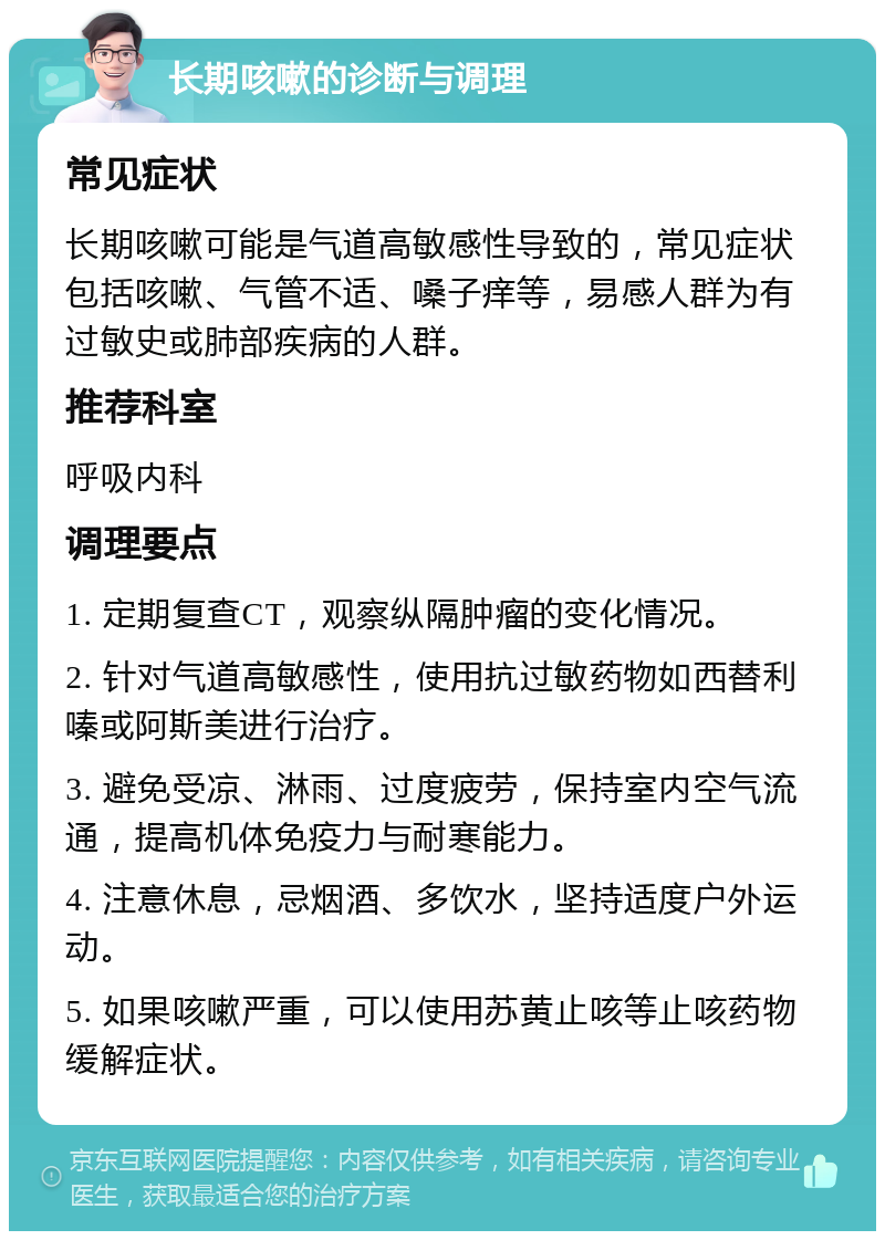 长期咳嗽的诊断与调理 常见症状 长期咳嗽可能是气道高敏感性导致的，常见症状包括咳嗽、气管不适、嗓子痒等，易感人群为有过敏史或肺部疾病的人群。 推荐科室 呼吸内科 调理要点 1. 定期复查CT，观察纵隔肿瘤的变化情况。 2. 针对气道高敏感性，使用抗过敏药物如西替利嗪或阿斯美进行治疗。 3. 避免受凉、淋雨、过度疲劳，保持室内空气流通，提高机体免疫力与耐寒能力。 4. 注意休息，忌烟酒、多饮水，坚持适度户外运动。 5. 如果咳嗽严重，可以使用苏黄止咳等止咳药物缓解症状。