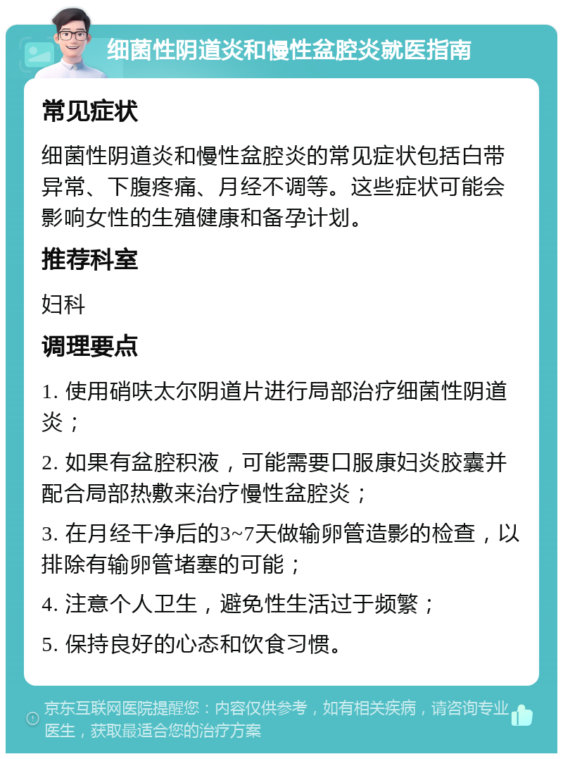 细菌性阴道炎和慢性盆腔炎就医指南 常见症状 细菌性阴道炎和慢性盆腔炎的常见症状包括白带异常、下腹疼痛、月经不调等。这些症状可能会影响女性的生殖健康和备孕计划。 推荐科室 妇科 调理要点 1. 使用硝呋太尔阴道片进行局部治疗细菌性阴道炎； 2. 如果有盆腔积液，可能需要口服康妇炎胶囊并配合局部热敷来治疗慢性盆腔炎； 3. 在月经干净后的3~7天做输卵管造影的检查，以排除有输卵管堵塞的可能； 4. 注意个人卫生，避免性生活过于频繁； 5. 保持良好的心态和饮食习惯。