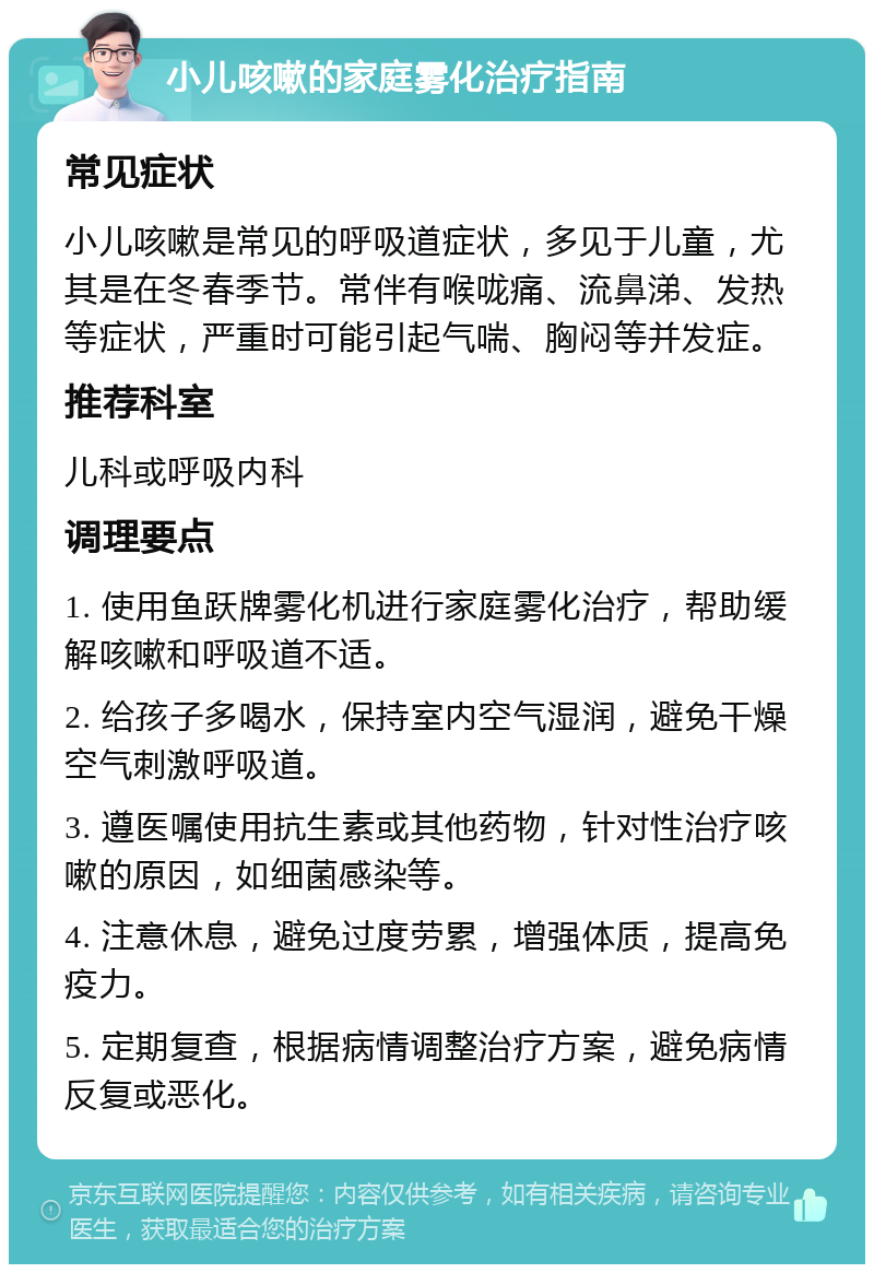 小儿咳嗽的家庭雾化治疗指南 常见症状 小儿咳嗽是常见的呼吸道症状，多见于儿童，尤其是在冬春季节。常伴有喉咙痛、流鼻涕、发热等症状，严重时可能引起气喘、胸闷等并发症。 推荐科室 儿科或呼吸内科 调理要点 1. 使用鱼跃牌雾化机进行家庭雾化治疗，帮助缓解咳嗽和呼吸道不适。 2. 给孩子多喝水，保持室内空气湿润，避免干燥空气刺激呼吸道。 3. 遵医嘱使用抗生素或其他药物，针对性治疗咳嗽的原因，如细菌感染等。 4. 注意休息，避免过度劳累，增强体质，提高免疫力。 5. 定期复查，根据病情调整治疗方案，避免病情反复或恶化。