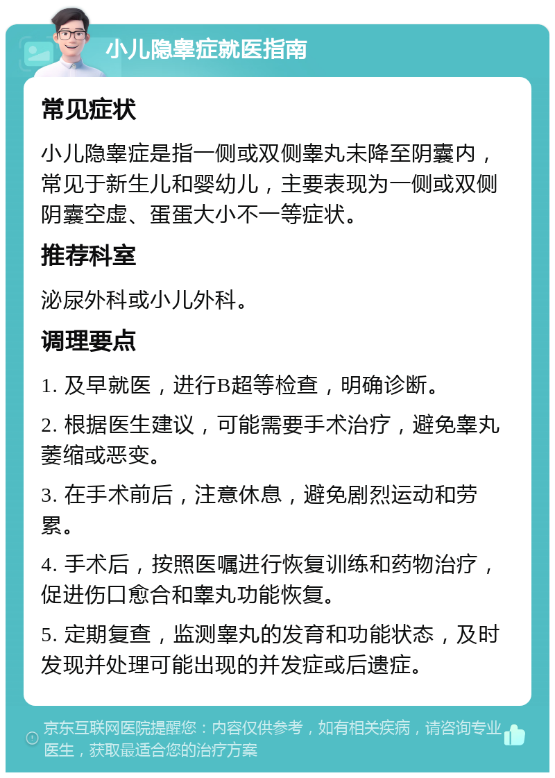 小儿隐睾症就医指南 常见症状 小儿隐睾症是指一侧或双侧睾丸未降至阴囊内，常见于新生儿和婴幼儿，主要表现为一侧或双侧阴囊空虚、蛋蛋大小不一等症状。 推荐科室 泌尿外科或小儿外科。 调理要点 1. 及早就医，进行B超等检查，明确诊断。 2. 根据医生建议，可能需要手术治疗，避免睾丸萎缩或恶变。 3. 在手术前后，注意休息，避免剧烈运动和劳累。 4. 手术后，按照医嘱进行恢复训练和药物治疗，促进伤口愈合和睾丸功能恢复。 5. 定期复查，监测睾丸的发育和功能状态，及时发现并处理可能出现的并发症或后遗症。