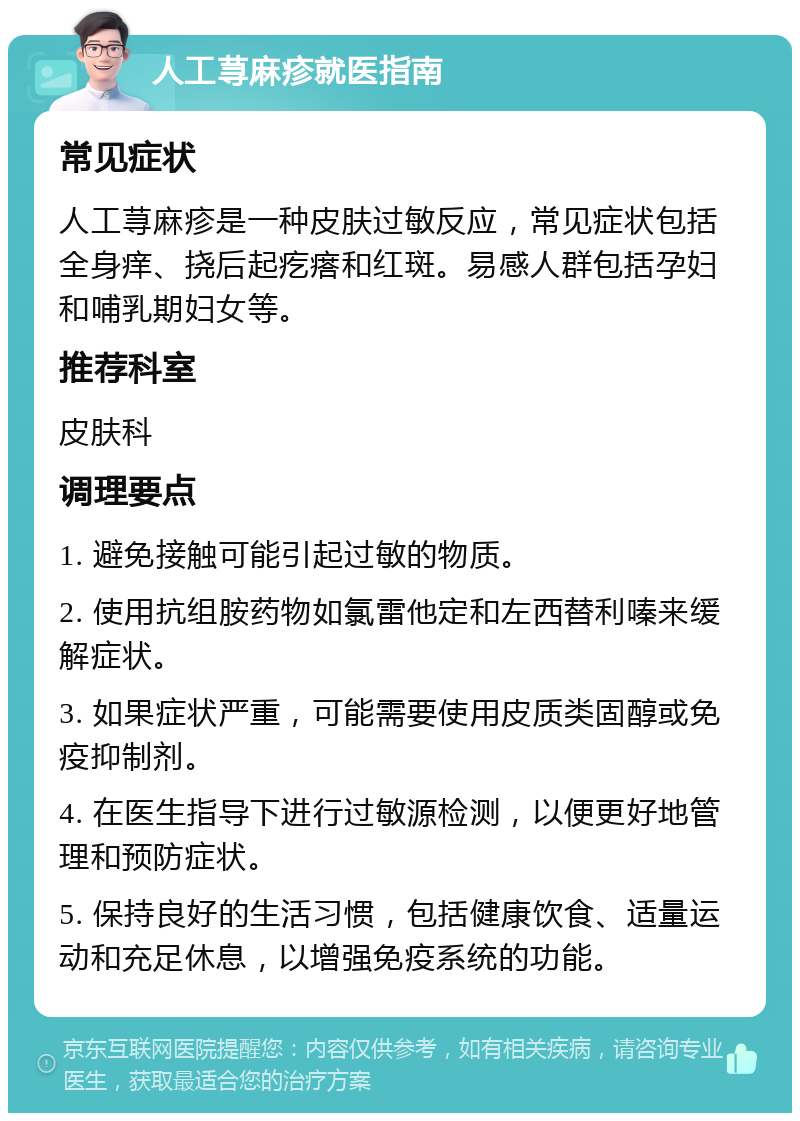 人工荨麻疹就医指南 常见症状 人工荨麻疹是一种皮肤过敏反应，常见症状包括全身痒、挠后起疙瘩和红斑。易感人群包括孕妇和哺乳期妇女等。 推荐科室 皮肤科 调理要点 1. 避免接触可能引起过敏的物质。 2. 使用抗组胺药物如氯雷他定和左西替利嗪来缓解症状。 3. 如果症状严重，可能需要使用皮质类固醇或免疫抑制剂。 4. 在医生指导下进行过敏源检测，以便更好地管理和预防症状。 5. 保持良好的生活习惯，包括健康饮食、适量运动和充足休息，以增强免疫系统的功能。