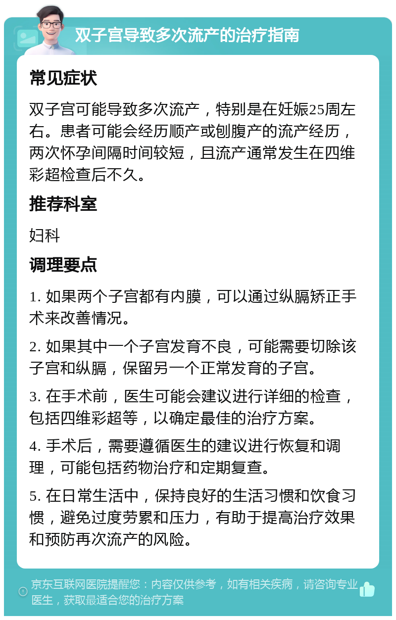 双子宫导致多次流产的治疗指南 常见症状 双子宫可能导致多次流产，特别是在妊娠25周左右。患者可能会经历顺产或刨腹产的流产经历，两次怀孕间隔时间较短，且流产通常发生在四维彩超检查后不久。 推荐科室 妇科 调理要点 1. 如果两个子宫都有内膜，可以通过纵膈矫正手术来改善情况。 2. 如果其中一个子宫发育不良，可能需要切除该子宫和纵膈，保留另一个正常发育的子宫。 3. 在手术前，医生可能会建议进行详细的检查，包括四维彩超等，以确定最佳的治疗方案。 4. 手术后，需要遵循医生的建议进行恢复和调理，可能包括药物治疗和定期复查。 5. 在日常生活中，保持良好的生活习惯和饮食习惯，避免过度劳累和压力，有助于提高治疗效果和预防再次流产的风险。