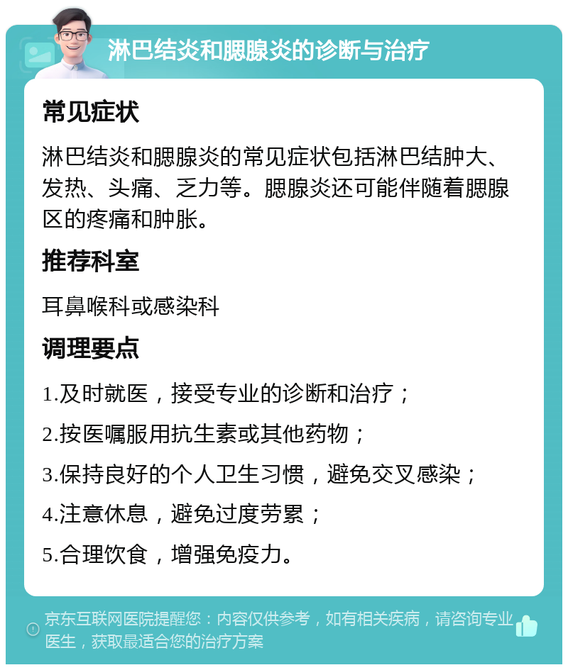 淋巴结炎和腮腺炎的诊断与治疗 常见症状 淋巴结炎和腮腺炎的常见症状包括淋巴结肿大、发热、头痛、乏力等。腮腺炎还可能伴随着腮腺区的疼痛和肿胀。 推荐科室 耳鼻喉科或感染科 调理要点 1.及时就医，接受专业的诊断和治疗； 2.按医嘱服用抗生素或其他药物； 3.保持良好的个人卫生习惯，避免交叉感染； 4.注意休息，避免过度劳累； 5.合理饮食，增强免疫力。