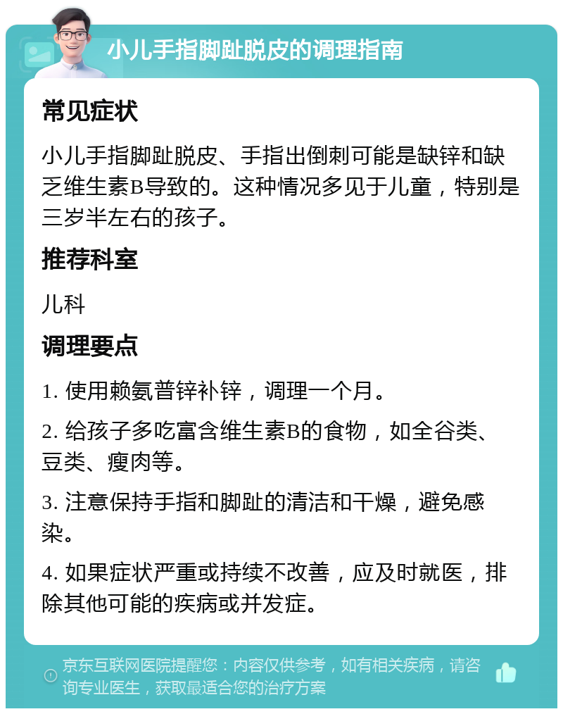 小儿手指脚趾脱皮的调理指南 常见症状 小儿手指脚趾脱皮、手指出倒刺可能是缺锌和缺乏维生素B导致的。这种情况多见于儿童，特别是三岁半左右的孩子。 推荐科室 儿科 调理要点 1. 使用赖氨普锌补锌，调理一个月。 2. 给孩子多吃富含维生素B的食物，如全谷类、豆类、瘦肉等。 3. 注意保持手指和脚趾的清洁和干燥，避免感染。 4. 如果症状严重或持续不改善，应及时就医，排除其他可能的疾病或并发症。