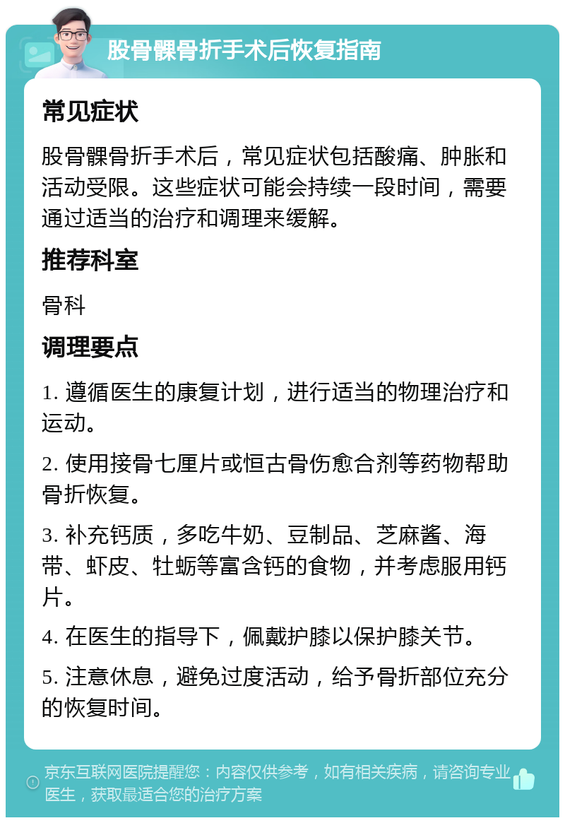 股骨髁骨折手术后恢复指南 常见症状 股骨髁骨折手术后，常见症状包括酸痛、肿胀和活动受限。这些症状可能会持续一段时间，需要通过适当的治疗和调理来缓解。 推荐科室 骨科 调理要点 1. 遵循医生的康复计划，进行适当的物理治疗和运动。 2. 使用接骨七厘片或恒古骨伤愈合剂等药物帮助骨折恢复。 3. 补充钙质，多吃牛奶、豆制品、芝麻酱、海带、虾皮、牡蛎等富含钙的食物，并考虑服用钙片。 4. 在医生的指导下，佩戴护膝以保护膝关节。 5. 注意休息，避免过度活动，给予骨折部位充分的恢复时间。