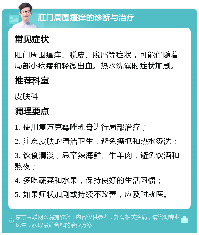 肛门周围瘙痒的诊断与治疗 常见症状 肛门周围瘙痒、脱皮、脱屑等症状，可能伴随着局部小疙瘩和轻微出血。热水洗澡时症状加剧。 推荐科室 皮肤科 调理要点 1. 使用复方克霉唑乳膏进行局部治疗； 2. 注意皮肤的清洁卫生，避免搔抓和热水烫洗； 3. 饮食清淡，忌辛辣海鲜、牛羊肉，避免饮酒和熬夜； 4. 多吃蔬菜和水果，保持良好的生活习惯； 5. 如果症状加剧或持续不改善，应及时就医。