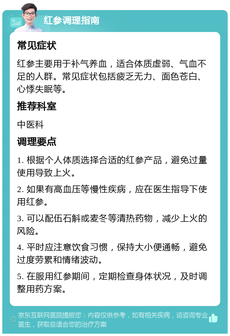 红参调理指南 常见症状 红参主要用于补气养血，适合体质虚弱、气血不足的人群。常见症状包括疲乏无力、面色苍白、心悸失眠等。 推荐科室 中医科 调理要点 1. 根据个人体质选择合适的红参产品，避免过量使用导致上火。 2. 如果有高血压等慢性疾病，应在医生指导下使用红参。 3. 可以配伍石斛或麦冬等清热药物，减少上火的风险。 4. 平时应注意饮食习惯，保持大小便通畅，避免过度劳累和情绪波动。 5. 在服用红参期间，定期检查身体状况，及时调整用药方案。