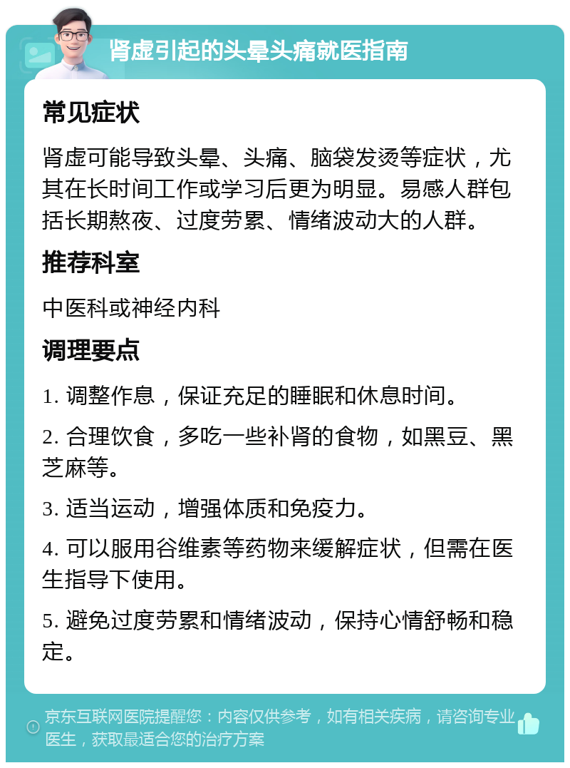 肾虚引起的头晕头痛就医指南 常见症状 肾虚可能导致头晕、头痛、脑袋发烫等症状，尤其在长时间工作或学习后更为明显。易感人群包括长期熬夜、过度劳累、情绪波动大的人群。 推荐科室 中医科或神经内科 调理要点 1. 调整作息，保证充足的睡眠和休息时间。 2. 合理饮食，多吃一些补肾的食物，如黑豆、黑芝麻等。 3. 适当运动，增强体质和免疫力。 4. 可以服用谷维素等药物来缓解症状，但需在医生指导下使用。 5. 避免过度劳累和情绪波动，保持心情舒畅和稳定。