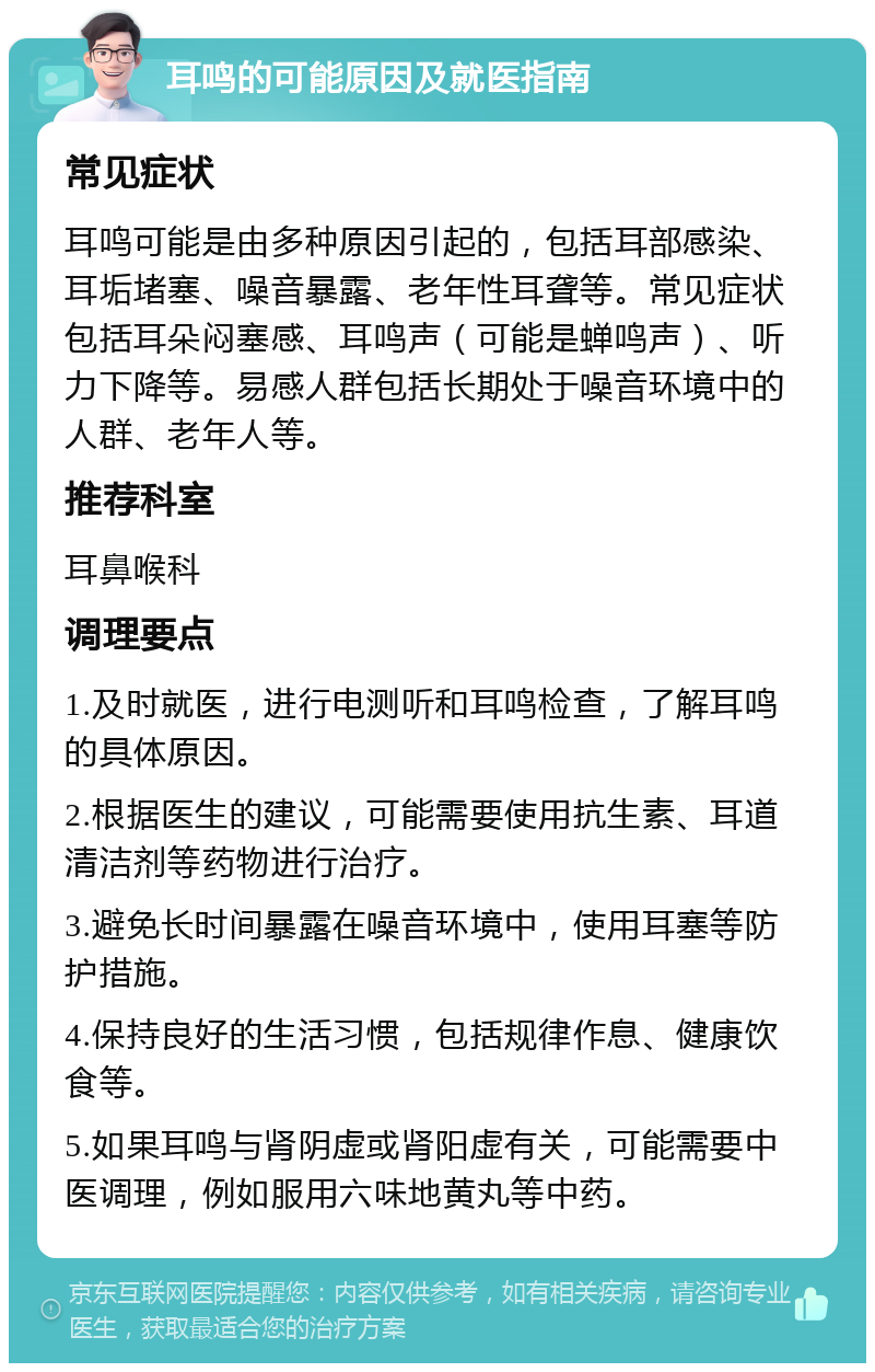 耳鸣的可能原因及就医指南 常见症状 耳鸣可能是由多种原因引起的，包括耳部感染、耳垢堵塞、噪音暴露、老年性耳聋等。常见症状包括耳朵闷塞感、耳鸣声（可能是蝉鸣声）、听力下降等。易感人群包括长期处于噪音环境中的人群、老年人等。 推荐科室 耳鼻喉科 调理要点 1.及时就医，进行电测听和耳鸣检查，了解耳鸣的具体原因。 2.根据医生的建议，可能需要使用抗生素、耳道清洁剂等药物进行治疗。 3.避免长时间暴露在噪音环境中，使用耳塞等防护措施。 4.保持良好的生活习惯，包括规律作息、健康饮食等。 5.如果耳鸣与肾阴虚或肾阳虚有关，可能需要中医调理，例如服用六味地黄丸等中药。