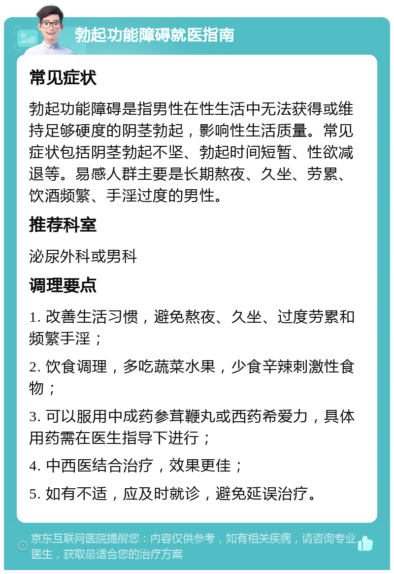 勃起功能障碍就医指南 常见症状 勃起功能障碍是指男性在性生活中无法获得或维持足够硬度的阴茎勃起，影响性生活质量。常见症状包括阴茎勃起不坚、勃起时间短暂、性欲减退等。易感人群主要是长期熬夜、久坐、劳累、饮酒频繁、手淫过度的男性。 推荐科室 泌尿外科或男科 调理要点 1. 改善生活习惯，避免熬夜、久坐、过度劳累和频繁手淫； 2. 饮食调理，多吃蔬菜水果，少食辛辣刺激性食物； 3. 可以服用中成药参茸鞭丸或西药希爱力，具体用药需在医生指导下进行； 4. 中西医结合治疗，效果更佳； 5. 如有不适，应及时就诊，避免延误治疗。