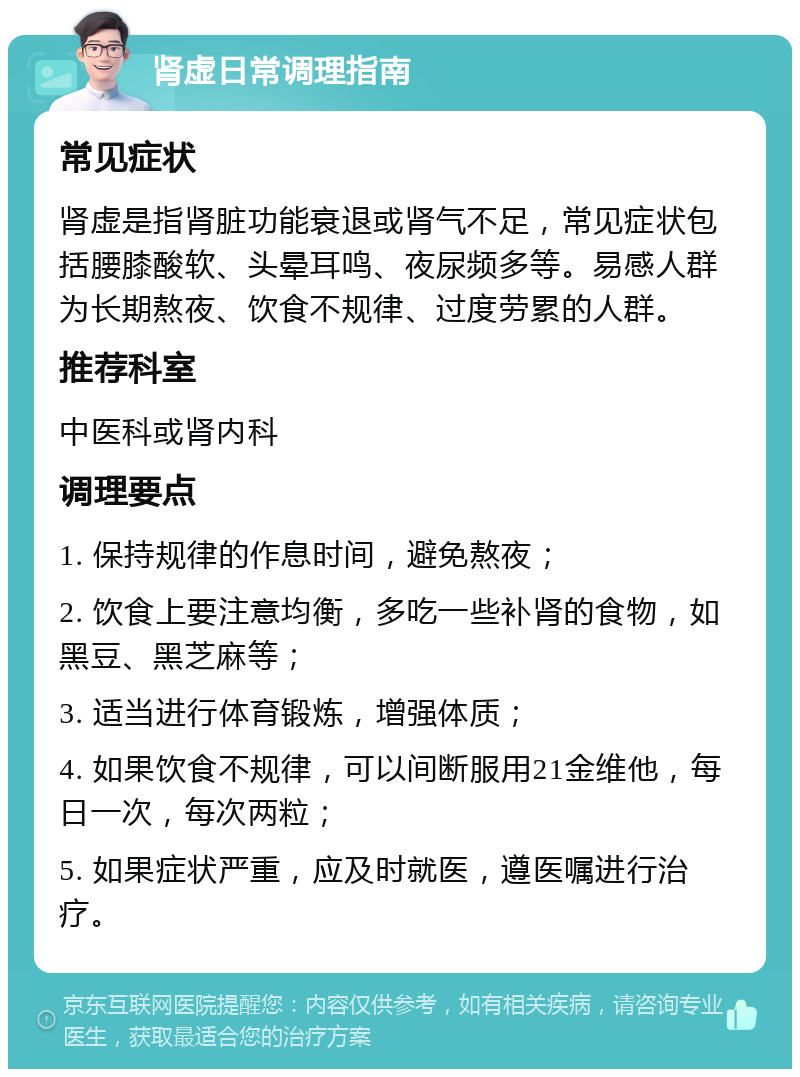 肾虚日常调理指南 常见症状 肾虚是指肾脏功能衰退或肾气不足，常见症状包括腰膝酸软、头晕耳鸣、夜尿频多等。易感人群为长期熬夜、饮食不规律、过度劳累的人群。 推荐科室 中医科或肾内科 调理要点 1. 保持规律的作息时间，避免熬夜； 2. 饮食上要注意均衡，多吃一些补肾的食物，如黑豆、黑芝麻等； 3. 适当进行体育锻炼，增强体质； 4. 如果饮食不规律，可以间断服用21金维他，每日一次，每次两粒； 5. 如果症状严重，应及时就医，遵医嘱进行治疗。