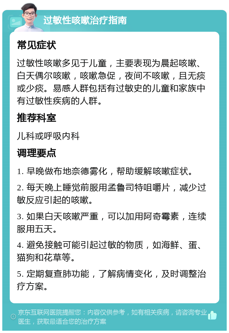 过敏性咳嗽治疗指南 常见症状 过敏性咳嗽多见于儿童，主要表现为晨起咳嗽、白天偶尔咳嗽，咳嗽急促，夜间不咳嗽，且无痰或少痰。易感人群包括有过敏史的儿童和家族中有过敏性疾病的人群。 推荐科室 儿科或呼吸内科 调理要点 1. 早晚做布地奈德雾化，帮助缓解咳嗽症状。 2. 每天晚上睡觉前服用孟鲁司特咀嚼片，减少过敏反应引起的咳嗽。 3. 如果白天咳嗽严重，可以加用阿奇霉素，连续服用五天。 4. 避免接触可能引起过敏的物质，如海鲜、蛋、猫狗和花草等。 5. 定期复查肺功能，了解病情变化，及时调整治疗方案。