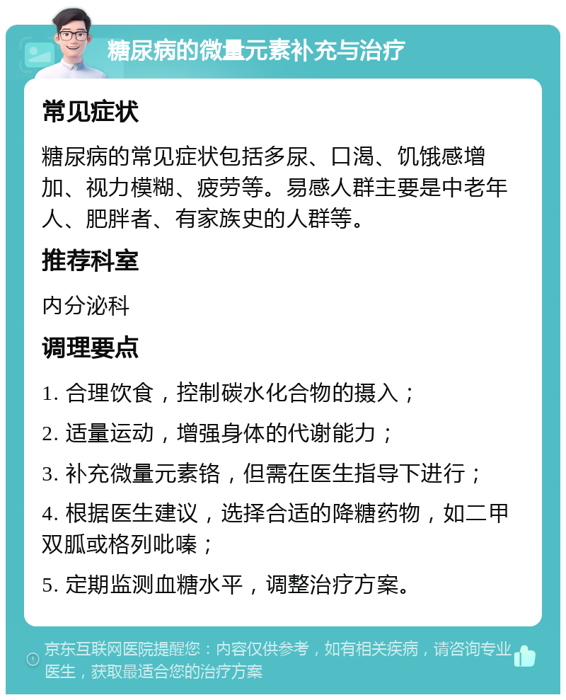 糖尿病的微量元素补充与治疗 常见症状 糖尿病的常见症状包括多尿、口渴、饥饿感增加、视力模糊、疲劳等。易感人群主要是中老年人、肥胖者、有家族史的人群等。 推荐科室 内分泌科 调理要点 1. 合理饮食，控制碳水化合物的摄入； 2. 适量运动，增强身体的代谢能力； 3. 补充微量元素铬，但需在医生指导下进行； 4. 根据医生建议，选择合适的降糖药物，如二甲双胍或格列吡嗪； 5. 定期监测血糖水平，调整治疗方案。