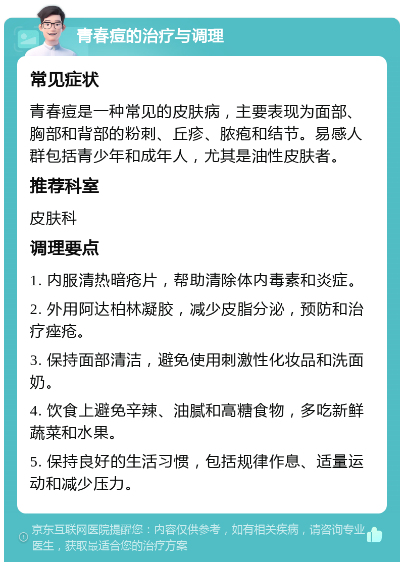 青春痘的治疗与调理 常见症状 青春痘是一种常见的皮肤病，主要表现为面部、胸部和背部的粉刺、丘疹、脓疱和结节。易感人群包括青少年和成年人，尤其是油性皮肤者。 推荐科室 皮肤科 调理要点 1. 内服清热暗疮片，帮助清除体内毒素和炎症。 2. 外用阿达柏林凝胶，减少皮脂分泌，预防和治疗痤疮。 3. 保持面部清洁，避免使用刺激性化妆品和洗面奶。 4. 饮食上避免辛辣、油腻和高糖食物，多吃新鲜蔬菜和水果。 5. 保持良好的生活习惯，包括规律作息、适量运动和减少压力。